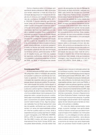 Como a literatura sobre criminologia vem         social e de percepções de risco do Survey de
                                        apontando desde a década de 1980, os estudos          Vitimização de Belo Horizonte, realizado em
                                        que tentam relacionar o medo do crime ou a            2002, pelo Centro de Estudos em Criminali-
                                        sensação de segurança com índices de vitimiza-        dade e Segurança Pública (Crisp), vinculado à
                                        ção de um crime ou com taxa de criminalidade          Universidade Federal de Minas Gerais (UFMG).
                                        não são conclusivos (HUMMELSHEIM, 2011,               Ao contrário da realidade de muitas cidades dos
                                        p. 329-330). É preciso salientar que controle         Estados Unidos, os autores percebem que, no
                                        social, taxas de criminalidade, indicadores de        Brasil, as áreas com baixos indicadores socioe-
                                        ordem social e percepções subjetivas sobre o          conômicos onde predominam altos índices de
                                        crime são dimensões da realidade social cujas         criminalidade apresentam grande nível de coesão
                                        interseções não foram bem exploradas em rela-         social, medido especialmente pela intensidade
                                        ção à realidade brasileira. Essa é justamente a       da convivência entre vizinhos. Essa coesão,
                                        premissa que pauta o trabalho de Andrés Villareal     ao contrário do que outros estudos similares
                                        e Bráulio Silva (2006). Reparando que vários          apontam, está relacionada a uma percepção
                                        estudos não conseguiram explicar a percepção          de risco acentuada:
 8 No original em inglês: “While
    social cohesion seems to have       de risco a partir de indicadores de vitimização            Embora a coesão social parece não ter efeito
    no reducing effect on criminal
                                        e de criminalidade em determinados contextos          redutor sobre a vitimização criminal, não obs-
       victimization, it nevertheless
 increases the perceptions among        locais estadunidenses, os autores passaram            tante, ela aumenta as percepções entre os
 neighborhood residents that they
     are at risk of being victimized
                                        a avaliar os fatores que estão relacionados às        moradores da vizinhança de que eles estão em
     according to the results of the    percepções subjetivas de risco de vitimização         risco de serem vitimados (...). Atribuímos essa
   second part of our analysis. We
  attributed this perception of risk    na América Latina e, particularmente, no Bra-         percepção de risco ao maior nível de comu-
    to a greater level of communi-      sil. O trabalho busca, por meio de modelos            nicação a respeito dos crimes ocorridos em
       cation regarding incidents of
crime occurring in more cohesive        de regressão multivariada, relacionar taxas de        vizinhanças mais coesas, onde os moradores
   neighborhoods where residents
                                        criminalidade e indicadores presentes no Censo        interagem mais frequentemente uns com os
      interact more frequently with
                         each other”.   de 2000, do IBGE, a indicadores de coesão             outros (VILLAREAL; SILVA, 2006, p. 1.747).8




                                        Considerações finais                                  alegadas para o recurso à instituição policial não
                                             As duas pesquisas do IBGE sobre vitimização      é a confiança na polícia, mas sim a necessidade
                                        não perguntam sobre a motivação das pessoas           de registrar uma ocorrência para acionar seguros
                                        ao buscarem a polícia em ocorrências de furto,        contra danos patrimoniais (VAN DIJK, 2001, p. 32).
                                        roubo ou agressão. E não se pode deduzir essa              Entre as limitações da pesquisa realizada pelo
                                        motivação das respostas sobre por que algumas         Ipea, está a falta de uma distinção clara entre as
                                        pessoas deixam de procurar a polícia. Por exemplo,    organizações policiais. Assim como nas PNADs, a
                                        nem toda situação de conflito motiva alguém a         abordagem sobre as polícias é genérica, servindo
                                        procurar a polícia para resolvê-lo; nem toda recusa   apenas como uma primeira aproximação. O ideal
                                        a procurar a polícia significa a tentativa de reso-   é que, nos próximos levantamentos do SIPS, seja
                                        lução privada de determinadas ocorrências. Se         produzida informação mais específica sobre as
                                        uma futura edição dessa mesma pesquisa incluir        distintas corporações, inclusive o Departamento
                                        perguntas sobre o porquê de procurar a polícia,       de Polícia Rodoviária Federal, importante órgão
                                        talvez sejam encontradas razões bastante variadas     que ficou de fora da primeira pesquisa. A questão
                                        para o acionamento do aparato estatal quando          da abordagem policial também não foi explorada,
                                        ocorrem determinados crimes. Algumas pesqui-          apesar de tão relevante para entender as intera-
                                        sas realizadas fora do Brasil apresentam esse         ções entre policiais e cidadãos.
                                        tipo de questão, verificando que muitas vítimas            Em vista dos dados apresentados neste
                                        sentem um senso de responsabilidade pública           artigo, é preciso investigar mais aprofundada-
                                        em informar a polícia sobre os crimes, tendo a        mente os fatores contextuais que determinam
                                        expectativa de que a justiça seja feita em relação    a aproximação entre cidadãos e as instituições
                                        a quem transgrediu a lei (TARLING; MORRIS,            policiais. Ir a uma delegacia envolve cálculos
                                        2010, p. 475). Em casos de furtos e roubos, Jan       racionais sobre custo e benefício – tanto cálculos
                                        Van Dijk (2001) mostra, com base na pesquisa          sobre os danos materiais, quanto cálculos sobre
                                        International Crime Victim Survey (ICVS), que,        a economia do tempo que seria dispensado
                                        nos países desenvolvidos, uma das razões mais         caso um processo fosse iniciado a partir de



                                                                                                                                              103
 