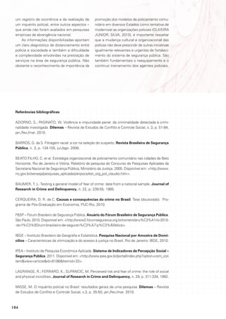 um registro de ocorrência e da realização de       promoção dos modelos de policiamento comu-
 um inquérito policial, entre outros aspectos –     nitário em diversos Estados como tentativa de
 que ainda não foram avaliados em pesquisas         modernizar as organizações policiais (OLIVEIRA
 empíricas de abrangência nacional.                 JUNIOR; SILVA, 2010), é importante ressaltar
     As informações disponibilizadas apontam        que a mudança cultural e organizacional das
 um claro diagnóstico de distanciamento entre       polícias não deve prescindir de outras iniciativas
 polícia e sociedade e também a dificuldade         igualmente relevantes e urgentes de fortaleci-
 e complexidade envolvidas na prestação de          mento do sistema de segurança pública. São
 serviços na área de segurança pública. Não         também fundamentais o reequipamento e o
 obstante o reconhecimento da importância da        contínuo treinamento dos agentes policiais,




 Referências bibliográficas

 ADORNO, S.; PASINATO, W. Violência e impunidade penal: da criminalidade detectada à crimi-
 nalidade investigada. Dilemas – Revista de Estudos de Conflito e Controle Social, v. 3, p. 51-84,
 jan./fev./mar. 2010.

 BARROS, G. da S. Filtragem racial: a cor na seleção do suspeito. Revista Brasileira de Segurança
 Pública, n. 3, p. 134-155, jul./ago. 2008.

 BEATO FILHO, C. et al. Estratégia organizacional de policiamento comunitário nas cidades de Belo
 Horizonte, Rio de Janeiro e Vitória. Relatório de pesquisa do Concurso de Pesquisas Aplicadas da
 Secretaria Nacional de Segurança Pública, Ministério da Justiça. 2005. Disponível em: <http://www.
 mj.gov.br/senasp/pesquisas_aplicadas/anpocs/est_org_pol_claudio.htm>.

 BAUMER, T. L. Testing a general model of fear of crime: data from a national sample. Journal of
 Research in Crime and Delinquency, n. 22, p. 239-55, 1985.

 CERQUEIRA, D. R. de C. Causas e consequências do crime no Brasil. Tese (doutorado). Pro-
 grama de Pós-Graduação em Economia, PUC-Rio, 2010.

 FBSP – Fórum Brasileiro de Segurança Pública. Anuário do Fórum Brasileiro de Segurança Pública.
 São Paulo, 2010. Disponível em: <http://www2.forumseguranca.org.br/content/anu%C3%A1rio-2010-
 -do-f%C3%B3rum-brasileiro-de-seguran%C3%A7-p%C3%BAblica>.

 IBGE – Instituto Brasileiro de Geografia e Estatística. Pesquisa Nacional por Amostra de Domi-
 cílios – Características da vitimização e do acesso à justiça no Brasil. Rio de Janeiro: IBGE, 2010.

 IPEA – Instituto de Pesquisa Econômica Aplicada. Sistema de Indicadores de Percepção Social –
 Segurança Pública. 2011. Disponível em: <http://www.ipea.gov.br/portal/index.php?option=com_con
 tent&view=article&id=6186&Itemid=33>.

 LAGRANGE, R.; FERRARO, K.; SUPANCIC, M. Perceived risk and fear of crime: the role of social
 and physical incivilities. Journal of Research in Crime and Delinquency, n. 29, p. 311-334, 1992.

 MISSE, M. O inquérito policial no Brasil: resultados gerais de uma pesquisa. Dilemas – Revista
 de Estudos de Conflito e Controle Social, v.3, p. 35-50, jan./fev./mar. 2010.



104
 
