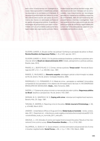 bem como investimentos em inteligência e           modernização das polícias também exige, além
novos meios que auxiliem o trabalho das polícias   das iniciativas de maior interação com as comu-
na prevenção e no combate à criminalidade. A       nidades, mais investimentos em tecnologias
necessária transformação dos hábitos e rotinas     aplicadas ao mapeamento e análise prospectiva
das polícias deve ocorrer pari passu ao incre-     da criminalidade, além de aprimoramento dos
mento dos meios e à valorização profissional       procedimentos e técnicas investigativas. Tudo
do agente de segurança pública. A aposta em        isso poderia contribuir para construção de uma
estratégias de policiamento que visam a proxi-     polícia que goze de confiança e legitimidade para
midade com as comunidades pode aumentar a          cumprir de forma adequada seu papel em uma
legitimidade das organizações policiais. Mas a     sociedade democrática e plural.




OLIVEIRA JUNIOR, A. Dá para confiar nas polícias? Confiança e percepção da polícia no Brasil.
Revista Brasileira de Segurança Pública, n. 9, p. 6-22, ago./set. 2011.

OLIVEIRA JUNIOR, A.; SILVA, E. B. As polícias estaduais brasileiras: problemas e possíveis cami-
nhos de reforma Brasil em desenvolvimento 2010: Estado, planejamento e políticas públicas.
Brasília: Ipea, 2010.

PAIXÃO, A. L.; BEATO FILHO, C. C. Crimes, vítimas e policiais. Tempo social – Revista de Socio-
logia da USP, v. 9, n. 1, p. 233-248, maio, 1997.

RAMOS, S.; MUSUMECI, L. Elemento suspeito: abordagem policial e discriminação na cidade
do Rio de Janeiro. Rio de Janeiro: Civilização Brasileira, 2005.

RODRIGUES, C. D.; FERNANDES, R. A. Medo do crime – percepção ou realidade? Uma análise
comparada do risco percebido e risco objetivo de vitimização local e não local. In: XII CONGRESSO
BRASILEIRO DE SOCIOLOGIA. Anais... Belo Horizonte, 2005.

SAPORI, L. F. Sistema de justiça criminal e a manutenção da ordem pública. Segurança pública
no Brasil: desafios e perspectivas. Rio de Janeiro: FGV, 2007.

SKOGAN, W. G.; MAXFIELD, M. G. Coping with crime: individual and neighborhood reactions.
Beverly Hills, CA: Sage, 1981.

TARLING, R.; MORRIS, K. Reporting crime to the police. British Journal of Criminology, n. 50,
p. 474-490, March 2010.

UNODOC – United Nations Office on Drugs and Crime. Global study on homicide – trends, context,
data. 2011. Disponível em: <http://www.unodc.org/documents/southerncone//noticias/2011/10-
-outubro/Globa_study_on_homicide_2011_web.pdf>.

VAN DIJK, J. J. M. Attitudes of victims and repeat Victims toward the police: Results of the inter-
national Crime victims survey. Crime Prevention Studies, v. 12, p. 27-52, 2001.

VILLARREAL, A.; SILVA, B. F. A. Social cohesion, criminal victimization and perceived risk of crime
in brazilian neighborhoods. Social Forces, v. 84, n. 3, p. 1.725-1.753, March, 2006.



                                                                                                  105
 