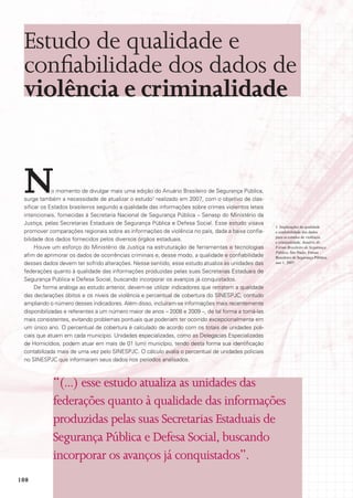 Estudo de qualidade e
 confiabilidade dos dados de
 violência e criminalidade


 N           o momento de divulgar mais uma edição do Anuário Brasileiro de Segurança Pública,
 surge também a necessidade de atualizar o estudo1 realizado em 2007, com o objetivo de clas-
 sificar os Estados brasileiros segundo a qualidade das informações sobre crimes violentos letais
 intencionais, fornecidas à Secretaria Nacional de Segurança Pública – Senasp do Ministério da
 Justiça, pelas Secretarias Estaduais de Segurança Pública e Defesa Social. Esse estudo visava
                                                                                                     1 Implicações da qualidade
 promover comparações regionais sobre as informações de violência no país, dada a baixa confia-      e confiabilidade dos dados
                                                                                                     para os estudos de violência
 bilidade dos dados fornecidos pelos diversos órgãos estaduais.                                      e criminalidade. Anuário do
      Houve um esforço do Ministério da Justiça na estruturação de ferramentas e tecnologias         Fórum Brasileiro de Segurança
                                                                                                     Pública. São Paulo, Fórum
 afim de aprimorar os dados de ocorrências criminais e, desse modo, a qualidade e confiabilidade     Brasileiro de Segurança Pública,
 desses dados devem ter sofrido alterações. Nesse sentido, esse estudo atualiza as unidades das      ano 1, 2007.

 federações quanto à qualidade das informações produzidas pelas suas Secretarias Estaduais de
 Segurança Pública e Defesa Social, buscando incorporar os avanços já conquistados.
      De forma análoga ao estudo anterior, devem-se utilizar indicadores que retratem a qualidade
 das declarações óbitos e os níveis de violência e percentual de cobertura do SINESPJC, contudo
 ampliando o número desses indicadores. Além disso, incluíram-se informações mais recentemente
 disponibilizadas e referentes a um número maior de anos – 2008 e 2009 –, de tal forma a torná-las
 mais consistentes, evitando problemas pontuais que poderiam ter ocorrido excepcionalmente em
 um único ano. O percentual de cobertura é calculado de acordo com os totais de unidades poli-
 ciais que atuam em cada município. Unidades especializadas, como as Delegacias Especializadas
 de Homicídios, podem atuar em mais de 01 (um) município, tendo desta forma sua identificação
 contabilizada mais de uma vez pelo SINESPJC. O cálculo avalia o percentual de unidades policiais
 no SINESPJC que informaram seus dados nos períodos analisados.



            “(...) esse estudo atualiza as unidades das
            federações quanto à qualidade das informações
            produzidas pelas suas Secretarias Estaduais de
            Segurança Pública e Defesa Social, buscando
            incorporar os avanços já conquistados”.
108
 