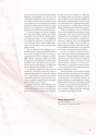 como são classificados pela CBO (Classificação      Ou seja, retoma-se um debate que o FBSP tem
Brasileira de Ocupações) e ao não envio de          feito desde quando foi inaugurada a publicação
informações detalhadas por parte das polícias do    de tais dados e que dá conta da qualidade do
país. Todavia, ao tratar tais informações, tem-se   gasto público. O Brasil já gasta muito com a área
a convicção de que sua publicação é o canal de      e, se não pensarmos na qualidade desse gasto,
indução mais adequado para fomentar ajustes         caminhamos para um completo colapso. Não basta
técnicos e, em especial, sua utilização pelos       gastar, é preciso discutir a eficiência desse gasto.
gestores e formuladores de políticas setoriais.          Afinal, se considerado o valor em relação ao
     No que diz respeito ao capítulo de gastos      PIB e incluídos os gastos dos municípios, o Brasil
com segurança pública, nota-se que o Brasil         já despende 1,36% do seu PIB com segurança
despendeu cerca de R$ 47,5 bilhões apenas           pública (9,27% da arrecadação de impostos do
com segurança pública, incluindo as despesas        país). Em termos comparativos, já superamos a
com defesa civil. Esse valor corresponde a um       França em relação ao volume de despesas/PIB
crescimento de 4,4% em relação a 2009 e repre-      (que investiu, em 2008, 1,3% do seu PIB com
senta uma diminuição no ritmo de aumento dos        polícia e segurança pública). Infelizmente as taxas
gastos na área.                                     de criminalidade brasileiras são muito superiores
     Aqui, um destaque muito relevante. O princi-   às da França e dos demais países europeus.
pal elemento para a manutenção dessa tendência           Por fim, na seção de textos, tem-se a
de aumento é o gasto da União, que teve um          dimensão da percepção da população para a
crescimento de 33,5% e totalizou, em 2010,          discussão. Políticas públicas também estão
R$9,7 bilhões, superando o gasto do Estado          sujeitas à interveniência de fatores subjetivos,
de São Paulo, que liderava os investimentos         como confiança, medo e insegurança. De nada
até 2009. Porém, São Paulo reduziu seus dis-        adianta alcançar resultados no controle da cri-
pêndios de cerca R$ 10 bilhões, em 2009, para       minalidade se a população se sente insegura
aproximadamente R$ 7 bilhões, em 2010.              e não confia nas instituições responsáveis por
     Em relação ao gasto da União, cerca de         garantir segurança e ordem.
metade do crescimento observado pode ser                 Diante do exposto, a quinta edição do Anuário
atribuída às despesas com a subfunção “defesa       Brasileiro de Segurança Pública indica uma agenda
civil”, o que revela a execução de recursos         em aberto tanto na esfera federal quanto no plano
crescentes numa área muito sensível e que           subnacional. Sob o risco de parecer repetitivo, os
marcou o país com tragédias como a da região        dados comprovam a necessidade de um amplo
serrana do Rio no início de 2011.                   debate sobre a reforma dos marcos legais que dão
     Já sobre São Paulo, vale lembrar que esse      suporte ao nosso modelo de segurança pública e
Estado é um caso de sucesso na redução do           que estão lastreados em pressupostos com 70
número de homicídios e que a diminuição dos         anos de idade e distantes daqueles referentes
gastos parece não ter atingido essa conquista.      a um estado democrático de direito.




                                                    Renato Sérgio de Lima
                                                    Secretário executivo
                                                    Fórum Brasileiro de Segurança Pública




                                                                                                       11
 