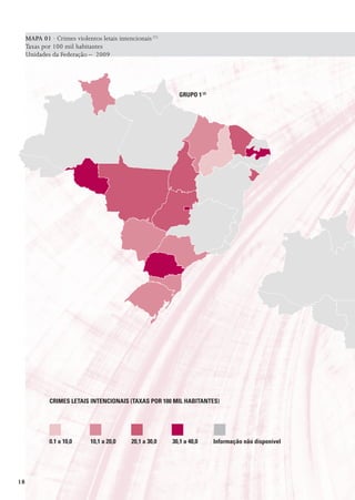 MAPA 01 · Crimes violentos letais intencionais (1)
     Taxas por 100 mil habitantes
     Unidades da Federação – 2009




                                                            GrUpo 1 (2)




              CrImEs LEtaIs IntEnCIonaIs (taxas por 100 mIL HaBItantEs)




              0.1 a 10,0     10,1 a 20,0    20,1 a 30,0   30,1 a 40,0     Informação não disponível




18
 