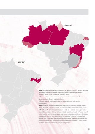 GrUpo 3 (2)




GrUpo 2 (2)




              Fonte: Ministério da Justiça/Secretaria Nacional de Segurança Pública – Senasp; Secretarias
              Estaduais de Segurança Pública e Defesa Social; Instituto Brasileiro de Geografia e
              Estatística - IBGE; Fórum Brasileiro de Segurança Pública.
              (1) Crimes violentos letais intencionais agrega as ocorrências de Homicídio Doloso,
              Latrocínio e Lesão Corporal seguida de Morte.
              (2) Grupos segundo qualidade estimada dos dados registrados (vide apêndice
              metodológico).
              Nota: Estimativas populacionais elaboradas no âmbito do Projeto UNFPA/IBGE (BRA/4/
              P31A) - População e Desenvolvimento. Coordenação de População e Indicadores Sociais.
              Nota 2: A escolha do método estatístico para divisão das escalas de observação (estas
              que estabelecem cores distintas) utilizou o método estatístico chamado de "quebra natural"
              (natural breaks), que é o mais adequado para representações que consideram a distribuição
              espacial de fenômenos, pois os valores são distribuídos de modo que a média de cada
              intervalo fique o mais perto possível de cada um dos valores dados daquele intervalo. Isto
              garante que os intervalos estejam bem representados por suas médias, e que os valores
              dos dados dentro de cada intervalo estejam bem próximos.




                                                                                                           21
 