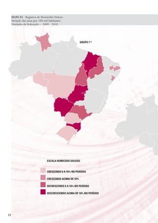 MAPA 03 · Registros de Homicídio Doloso
     Variação das taxas por 100 mil habitantes
     Unidades da Federação – 2009 - 2010




                                                          GrUpo 1 (1)




                                 EsCaLa HomICídIo doLoso


                                 CrEsCEndo 0 a 10% no pEríodo

                                 CrEsCEndo aCIma dE 10%

                                 dECrEsCEndo 0 a 10% no pEríodo

                                 dEsCrEsCEndo aCIma dE 10% no pEríodo




22
 