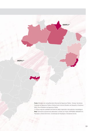 GrUpo 3 (1)




GrUpo 2 (1)




              Fonte: Ministério da Justiça/Secretaria Nacional de Segurança Pública – Senasp; Secretarias
              Estaduais de Segurança Pública e Defesa Social; Instituto Brasileiro de Geografia e Estatística -
              IBGE; Fórum Brasileiro de Segurança Pública.
              (1) Grupos segundo qualidade estimada dos dados registrados (vide apêndice metodológico).
              Nota: Estimativas populacionais elaboradas no âmbito do Projeto UNFPA/IBGE (BRA/4/P31A) -
              População e Desenvolvimento. Coordenação de População e Indicadores Sociais.




                                                                                                                  23
 