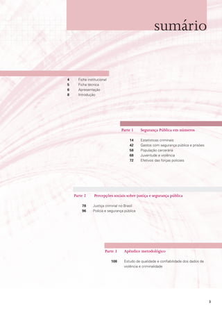 sumário


4     Ficha institucional
5     Ficha técnica
6     Apresentação
8     Introdução




                                  Parte 1    Segurança Pública em números

                                      14     Estatísticas criminais
                                      42     Gastos com segurança pública e prisões
                                      58     População carcerária
                                      68     Juventude e violência
                                      72     Efetivos das forças policiais




    Parte 2     Percepções sociais sobre justiça e segurança pública

        78     Justiça criminal no Brasil
        96     Polícia e segurança pública




                       Parte 3     Apêndice metodológico

                            108    Estudo de qualidade e confiabilidade dos dados de
                                   violência e criminalidade




                                                                                       3
 