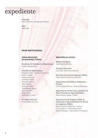 expediente
     Copyright
     Fórum Brasileiro de Segurança Pública

     ISSN
     1983-7634




     FICHA INSTITUCIONAL


     FÓRUM BRASILEIRO                          MINISTÉRIO DA JUSTIÇA
     DE SEGURANÇA PÚBLICA
                                               Ministro da Justiça
     Presidente do Conselho de Administração   José Eduardo Cardozo
     Luciene Albuquerque
                                               Secretário Executivo
     Conselho de Administração                 Luiz Paulo Teles Ferreira Barreto
     Elizabeth Leeds – Presidente de Honra
     Arthur Trindade                           Secretária Nacional de Segurança Pública
     Carlos Sant’anna                          Regina Maria Filomena de Luca Miki
     Humberto Vianna
     Jacqueline Muniz                          Departamento de Políticas, Programas e
     Jésus Barreto                             Projetos
     José Luiz Ratton                          Cristina Gross Villanova – Diretora Substituta
     José Marcelo Zacchi
     Paula Poncioni                            Departamento de Execução e Avaliação do
     Sérgio Abreu                              Plano Nacional de Segurança Pública
     Washington França                         Sidnei Borges Fidalgo – Diretor

     Secretário executivo                      Departamento de Pesquisa, Análise da
     Renato Sérgio de Lima                     Informação e Desenvolvimento de Pessoal
                                               em Segurança Pública
                                               Isabel Seixas de Figueiredo – Diretora
                                               Cristina Neme – Coordenadora Geral
                                               Rafael Rodrigues – Coordenador de Pesquisa




4
 