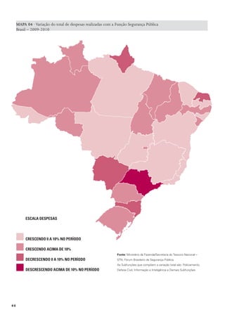 MAPA 04 · Variação do total de despesas realizadas com a Função Segurança Pública
     Brasil – 2009-2010




          EsCaLa dEspEsas




          CrEsCEndo 0 a 10% no pEríodo

          CrEsCEndo aCIma dE 10%
                                                              Fonte: Ministério da Fazenda/Secretaria do Tesouro Nacional –
          dECrEsCEndo 0 a 10% no pEríodo                      STN; Fórum Brasileiro de Segurança Pública.
                                                              As Subfunções que compõem a variação total são: Policiamento,
          dEsCrEsCEndo aCIma dE 10% no pEríodo                Defesa Civil, Informação e Inteligência e Demais Subfunções.




44
 