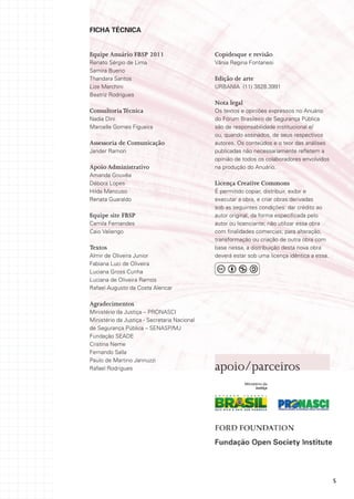 FICHA TÉCNICA


Equipe Anuário FBSP 2011                      Copidesque e revisão
Renato Sérgio de Lima                         Vânia Regina Fontanesi
Samira Bueno
Thandara Santos                               Edição de arte
Lize Marchini                                 URBANIA (11) 3828.3991
Beatriz Rodrigues
                                              Nota legal
Consultoria Técnica                           Os textos e opiniões expressos no Anuário
Nadia Dini                                    do Fórum Brasileiro de Segurança Pública
Marcelle Gomes Figueira                       são de responsabilidade institucional e/
                                              ou, quando assinados, de seus respectivos
Assessoria de Comunicação                     autores. Os conteúdos e o teor das análises
Jander Ramon                                  publicadas não necessariamente refletem a
                                              opinião de todos os colaboradores envolvidos
Apoio Administrativo                          na produção do Anuário.
Amanda Gouvêa
Débora Lopes                                  Licença Creative Commons
Hilda Mancuso                                 É permitido copiar, distribuir, exibir e
Renata Guaraldo                               executar a obra, e criar obras derivadas
                                              sob as seguintes condições: dar crédito ao
Equipe site FBSP                              autor original, da forma especificada pelo
Camila Fernandes                              autor ou licenciante; não utilizar essa obra
Caio Valiengo                                 com finalidades comercias; para alteração,
                                              transformação ou criação de outra obra com
Textos                                        base nessa, a distribuição desta nova obra
Almir de Oliveira Junior                      deverá estar sob uma licença idêntica a essa.
Fabiana Luci de Oliveira
Luciana Gross Cunha
Luciana de Oliveira Ramos
Rafael Augusto da Costa Alencar

Agradecimentos
Ministério da Justiça – PRONASCI
Ministério da Justiça - Secretaria Nacional
de Segurança Pública – SENASP/MJ
Fundação SEADE
Cristina Neme
Fernando Salla
Paulo de Martino Jannuzzi
Rafael Rodrigues                              apoio/parceiros




                                                                                              5
 