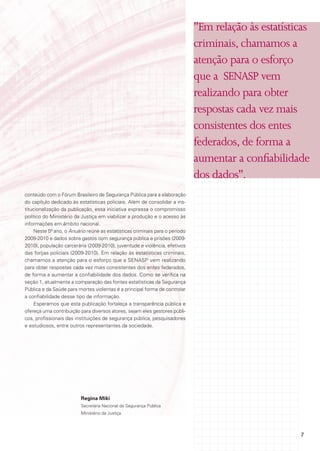 "Em relação às estatísticas
                                                                              criminais, chamamos a
                                                                              atenção para o esforço
                                                                              que a SENASP vem
                                                                              realizando para obter
                                                                              respostas cada vez mais
                                                                              consistentes dos entes
                                                                              federados, de forma a
                                                                              aumentar a confiabilidade
                                                                              dos dados".
conteúdo com o Fórum Brasileiro de Segurança Pública para a elaboração
do capítulo dedicado às estatísticas policiais. Além de consolidar a ins-
titucionalização da publicação, essa iniciativa expressa o compromisso
político do Ministério da Justiça em viabilizar a produção e o acesso às
informações em âmbito nacional.
     Neste 5º ano, o Anuário reúne as estatísticas criminais para o período
2009-2010 e dados sobre gastos com segurança pública e prisões (2009-
2010), população carcerária (2009-2010), juventude e violência, efetivos
das forças policiais (2009-2010). Em relação às estatísticas criminais,
chamamos a atenção para o esforço que a SENASP vem realizando
para obter respostas cada vez mais consistentes dos entes federados,
de forma a aumentar a confiabilidade dos dados. Como se verifica na
seção 1, atualmente a comparação das fontes estatísticas da Segurança
Pública e da Saúde para mortes violentas é a principal forma de controlar
a confiabilidade desse tipo de informação.
     Esperamos que esta publicação fortaleça a transparência pública e
ofereça uma contribuição para diversos atores, sejam eles gestores públi-
cos, profissionais das instituições de segurança pública, pesquisadores
e estudiosos, entre outros representantes da sociedade.




                          Regina Miki
                          Secretária Nacional de Segurança Pública
                          Ministério da Justiça




                                                                                                      7
 
