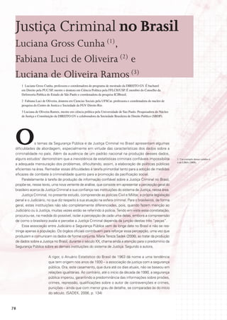 Justiça Criminal no Brasil
 Luciana Gross Cunha (1),
 Fabiana Luci de Oliveira (2) e
 Luciana de Oliveira Ramos (3)
     1 Luciana Gross Cunha, professora e coordenadora do programa de mestrado da DIREITO GV. É bacharel
     em Direito pela PUC/SP, mestre e doutora em Ciência Política pela FFLCH/USP. É membro do Conselho da
     Defensoria Publica do Estado de São Paulo e coordenadora da pesquisa ICJBrasil.
     2 Fabiana Luci de Oliveira, doutora em Ciencias Sociais pela UFSCar, professora e coordenadora do nucleo de
     pesquisa do Centro de Justica e Sociedade da FGV Direito Rio.
     3 Luciana de Oliveira Ramos, mestre em ciência política pela Universidade de Sao Paulo. Pesquisadora do Núcleo
     de Justiça e Constituição da DIREITO GV e colaboradora da Sociedade Brasileira de Direito Publico (SBDP).




 O            s temas da Segurança Pública e da Justiça Criminal no Brasil apresentam algumas
 dificuldades de abordagem, especialmente em virtude das características dos dados sobre a
 criminalidade no país. Além da ausência de um padrão nacional na produção desses dados,
 alguns estudos1 demonstram que a inexistência de estatísticas criminais confiáveis impossibilita                     1 Um exemplo desses estudos é
                                                                                                                      o de LIMA (2008).
 a adequada mensuração dos problemas, dificultando, assim, a elaboração de políticas públicas
 eficientes na área. Remediar essas dificuldades é tarefa primordial tanto para a adoção de medidas
 eficazes de combate à criminalidade quanto para a promoção da pacificação social.
      Paralelamente à tarefa de produção de informação confiável sobre a Justiça Criminal no Brasil,
 propõe-se, nesse texto, uma nova vertente de análise, que consiste em apresentar a percepção geral do
 brasileiro acerca da Justiça Criminal e sua confiança nas instituições do sistema de Justiça, nessa área.
      Justiça Criminal, no presente estudo, compreende as polícias Civil e Militar, a própria legislação
 penal e o Judiciário, no que diz respeito à sua atuação na esfera criminal. Para o brasileiros, de forma
 geral, estas instituições não são completamente diferenciadas, pois, quando fazem menção ao
 Judiciário ou à Justiça, muitas vezes estão se referindo à polícia. Tendo em vista essa constatação,
 procurou-se, na medida do possível, isolar a percepção de cada uma delas, embora a compreensão
 de como o brasileiro avalia e percebe a Justiça Criminal dependa da junção destas três “peças”.
      Essa associação entre Judiciário e Segurança Pública vem de longa data no Brasil e não se res-
 tringe apenas à população. Os órgãos oficiais contribuem para reforçar essa percepção, uma vez que
 produzem e comunicam os dados de forma conjunta. Maria Tereza Sadek (2006), ao tratar da produção
 de dados sobre a Justiça no Brasil, durante o século XX, chama ainda a atenção para o predomínio da
 Segurança Pública sobre as demais instituições do sistema de Justiça. Segundo a autora,

                         A rigor, o Anuário Estatístico do Brasil de 1963 dá nome a uma tendência
                         que tem origem nos anos de 1930 – a associação da justiça com a segurança
                         pública. Ora, este casamento, que dura até os dias atuais, não se baseou em
                         relações igualitárias. Ao contrário, até o início da década de 1990, a segurança
                         pública imperou, garantindo a predominância das informações sobre prisões,
                         crimes, repressão, qualificações sobre o autor de contravenções e crimes,
                         punições – ainda que com menor grau de detalhe, se comparadas às do início
                         do século. (SADEK, 2006, p. 134)



78
 