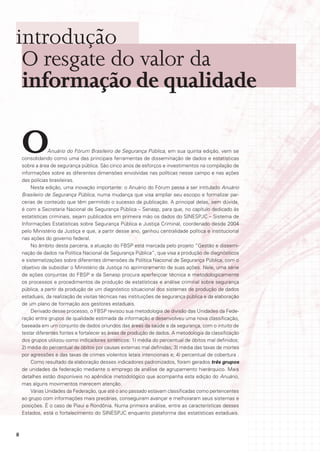 introdução
 O resgate do valor da
 informação de qualidade

    O            Anuário do Fórum Brasileiro de Segurança Pública, em sua quinta edição, vem se
    consolidando como uma das principais ferramentas de disseminação de dados e estatísticas
    sobre a área de segurança pública. São cinco anos de esforços e investimentos na compilação de
    informações sobre as diferentes dimensões envolvidas nas políticas nesse campo e nas ações
    das polícias brasileiras.
        Nesta edição, uma inovação importante: o Anuário do Fórum passa a ser intitulado Anuário
    Brasileiro de Segurança Pública, numa mudança que visa ampliar seu escopo e formalizar par-
    cerias de conteúdo que têm permitido o sucesso da publicação. A principal delas, sem dúvida,
    é com a Secretaria Nacional de Segurança Pública – Senasp, para que, no capítulo dedicado às
    estatísticas criminais, sejam publicados em primeira mão os dados do SINESPJC – Sistema de
    Informações Estatísticas sobre Segurança Pública e Justiça Criminal, coordenado desde 2004
    pelo Ministério da Justiça e que, a partir desse ano, ganhou centralidade política e institucional
    nas ações do governo federal.
        No âmbito desta parceria, a atuação do FBSP está marcada pelo projeto “Gestão e dissemi-
    nação de dados na Política Nacional de Segurança Pública”, que visa a produção de diagnósticos
    e sistematizações sobre diferentes dimensões da Política Nacional de Segurança Pública, com o
    objetivo de subsidiar o Ministério da Justiça no aprimoramento de suas ações. Nele, uma série
    de ações conjuntas do FBSP e da Senasp procura aperfeiçoar técnica e metodologicamente
    os processos e procedimentos de produção de estatísticas e análise criminal sobre segurança
    pública, a partir da produção de um diagnóstico situacional dos sistemas de produção de dados
    estaduais, da realização de visitas técnicas nas instituições de segurança pública e da elaboração
    de um plano de formação aos gestores estaduais.
        Derivado desse processo, o FBSP revisou sua metodologia de divisão das Unidades da Fede-
    ração entre grupos de qualidade estimada da informação e desenvolveu uma nova classificação,
    baseada em um conjunto de dados oriundos das áreas da saúde e da segurança, com o intuito de
    testar diferentes fontes e fortalecer as áreas de produção de dados. A metodologia da classificação
    dos grupos utilizou como indicadores sintéticos: 1) média do percentual de óbitos mal definidos;
    2) média do percentual de óbitos por causas externas mal definidas; 3) média das taxas de mortes
    por agressões e das taxas de crimes violentos letais intencionais e; 4) percentual de cobertura .
        Como resultado da elaboração desses indicadores padronizados, foram gerados três grupos
    de unidades da federação mediante o emprego da análise de agrupamento hierárquico. Mais
    detalhes estão disponíveis no apêndice metodológico que acompanha esta edição do Anuário,
    mas alguns movimentos merecem atenção.
        Várias Unidades da Federação, que até o ano passado estavam classificadas como pertencentes
    ao grupo com informações mais precárias, conseguiram avançar e melhoraram seus sistemas e
    posições. É o caso de Piauí e Rondônia. Numa primeira análise, entre as características desses
    Estados, está o fortalecimento do SINESPJC enquanto plataforma das estatísticas estaduais.



8
 