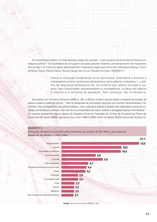 Em face desses dados, é mister abordar a seguinte questão: “a que se deve tamanha desconfiança com
relação à polícia?” Os escândalos de corrupção e as ações policiais violentas, constantemente nas manchetes
dos jornais e na mídia em geral, desempenham importante papel para alimentar essa desconfiança. Como
lembram Oscar Vilhena Vieira, Renato Sérgio de Lima e Theodomiro Dias (14/09/2011),

                                  Polícia é instituição fundamental numa democracia. Submetê-la a controle e
                                  transparência é fator central para alcançarmos novo patamar civilizatório (...) polí-
                                  tica de segurança participativa não se sustenta com polícia corrupta e vio-
                                  lenta. Sem honestidade, profissionalismo e transparência, a polícia não adquire
                                  o respeito e a confiança da população. Sem confiança, não há eficiência.

    De acordo com Ferreira e Fontoura (2008, p. 28), no Brasil, existem poucos dados a respeito da atuação da
polícia e sobre a violência policial: “Não há pesquisas de vitimização nacionais que tenham dimensionado o fe-
nômeno. Nas corregedorias de polícia (militares, civis, rodoviária federal e federal) são registrados casos de vio-
lações cometidas por policiais, mas não há uma sistemática de coleta, análise e divulgação destas informações”.
Os autores apresentam alguns dados do Relatório Anual de Prestação de Contas da Ouvidoria de Polícia do
Estado de São Paulo (2006), apontando que, entre 1995 e 2006, foram recebidas 36.202 denúncias (Gráfico 5).



GráFICo 5
Principais denúncias recebidas pela Ouvidoria de polícia de São Paulo, por natureza
Estado de São Paulo – 1995-2006
                                                                                                                 Em %
                            Infração disciplinar                                                                 13,6
                                     Homicídio                                                       10,5
                 Má qualidade de atendimento                                                         10,4
                          Abuso de autoridade                                            6,0
                                    Concussão                                                  5,8
                         Falta de policiamento                                  4,7
Solicitação de intervenção em pontos de dorga                                 4,4
                                       Ameaça                                4,2
                                  Prevaricação                         2,9
                        Comunicação de crime                           2,9
                                        tortura                  2,3
                                     Agressão                   2,2
                                  Megligência                   2,2
Tráfico de drogas com envolvimento de policiais                 2,1

                                                   Fonte: Ferreira e Fontoura (2008, p. 53).




                                                                                                                        83
 