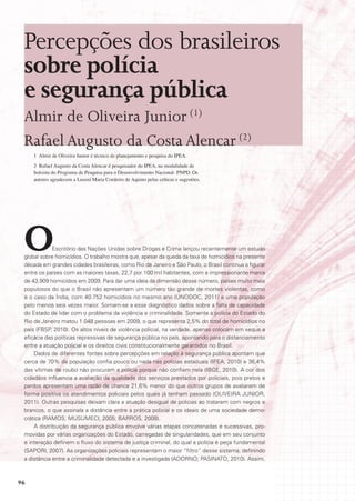 Percepções dos brasileiros
 sobre polícia
 e segurança pública
 Almir de Oliveira Junior (1)
 Rafael Augusto da Costa Alencar (2)
     1 Almir de Oliveira Junior é técnico de planejamento e pesquisa do IPEA.
     2 Rafael Augusto da Costa Alencar é pesquisador do IPEA, na modalidade de
     bolsista do Programa de Pesquisa para o Desenvolvimento Nacional- PNPD. Os
     autores agradecem a Luseni Maria Cordeiro de Aquino pelas críticas e sugestões.




 O           Escritório das Nações Unidas sobre Drogas e Crime lançou recentemente um estudo
 global sobre homicídios. O trabalho mostra que, apesar da queda da taxa de homicídios na presente
 década em grandes cidades brasileiras, como Rio de Janeiro e São Paulo, o Brasil continua a figurar
 entre os países com as maiores taxas, 22,7 por 100 mil habitantes, com a impressionante marca
 de 43.909 homicídios em 2009. Para dar uma ideia da dimensão desse número, países muito mais
 populosos do que o Brasil não apresentam um número tão grande de mortes violentas, como
 é o caso da Índia, com 40.752 homicídios no mesmo ano (UNODOC, 2011) e uma população
 pelo menos seis vezes maior. Somam-se a esse diagnóstico dados sobre a falta de capacidade
 do Estado de lidar com o problema da violência e criminalidade. Somente a polícia do Estado do
 Rio de Janeiro matou 1.048 pessoas em 2009, o que representa 2,5% do total de homicídios no
 país (FBSP, 2010). Os altos níveis de violência policial, na verdade, apenas colocam em xeque a
 eficácia das políticas repressivas de segurança pública no país, apontando para o distanciamento
 entre a atuação policial e os direitos civis constitucionalmente garantidos no Brasil.
     Dados de diferentes fontes sobre percepções em relação à segurança pública apontam que
 cerca de 70% da população confia pouco ou nada nas polícias estaduais (IPEA, 2010) e 36,4%
 das vítimas de roubo não procuram a polícia porque não confiam nela (IBGE, 2010). A cor dos
 cidadãos influencia a avaliação da qualidade dos serviços prestados por policiais, pois pretos e
 pardos apresentam uma razão de chance 21,6% menor do que outros grupos de avaliarem de
 forma positiva os atendimentos policiais pelos quais já tenham passado (OLIVEIRA JUNIOR,
 2011). Outras pesquisas deixam clara a atuação desigual de policias ao tratarem com negros e
 brancos, o que assinala a distância entre a prática policial e os ideais de uma sociedade demo-
 crática (RAMOS; MUSUMECI, 2005; BARROS, 2008).
     A distribuição da segurança pública envolve várias etapas concatenadas e sucessivas, pro-
 movidas por várias organizações do Estado, carregadas de singularidades, que em seu conjunto
 e interação definem o fluxo do sistema de justiça criminal, do qual a polícia é peça fundamental
 (SAPORI, 2007). As organizações policiais representam o maior “filtro” desse sistema, definindo
 a distância entre a criminalidade detectada e a investigada (ADORNO; PASINATO, 2010). Assim,



96
 