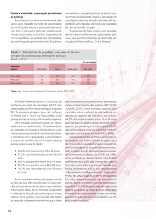 Polícia e sociedade: a percepção social sobre              monopolizar o uso da força física, de acordo com
 as polícias                                                o primado da legalidade. Avaliar a percepção da
      A confiança é um tema extremamente rele-              população sobre sua atuação não deixa de ser,
 vante, pois consiste na fonte de legitimidade              portanto, um indicador da força e da qualidade
 das instituições em uma sociedade democrá-                 da democracia de um país.
 tica. Com o propósito, definido constitucional-                A pesquisa do Ipea incluiu uma questão
 mente, de produzir e distribuir segurança de               direta sobre a confiança nas organizações poli-
 forma equitativa, as polícias são depositárias             ciais, que permite comparar as respostas em
 das reivindicações permanentes do Estado em                relação às Polícias Militar, Civil e Federal.



 Tabela 1 · Distribuição da população com mais de 18 anos,
 por grau de confiança nas instituições policiais
 Brasil – 2010
                                                                             Em porcentagem

 Instituições
 policiais                   Confia Muito       Confia        Confia pouco    Não confia


 Polícia Militar                  4,2             25,1            43,0           27,0
 Polícia Civil                    4,0             26,1            44,0           25,9
 Polícia Federal                 13,0             35,9            33,6           17,5


 Fonte: Ipea. Sistema de Indicadores de Percepção Social – SIPS, 2010.




     A Polícia Federal conta com o maior grau de           dos entrevistados afeta diretamente a percepção
 confiança por parte da população: 82,5% dos               sobre o desempenho das polícias (OLIVEIRA
 entrevistados confiam nesta instituição, enquanto         JUNIOR, 2011). Como exemplo, pode-se citar
 74,1% apresentam algum grau de confiança                  a opinião sobre a eficiência das polícias em
 na Polícia Civil e 72,3% na Polícia Militar. Essa         relação ao registro de queixas e denúncias:
 percepção não se distribui de forma homogênea.            43,1% dos entrevistados entre 18 e 24 anos
     Uma variação significativa pode ser obser-            consideraram o trabalho policial eficiente nesse
 vada entre as faixas etárias. Considerando-se             quesito, proporção que aumenta para 53,6%
 as respostas em relação à Polícia Militar, justa-         dos entrevistados entre 45 e 54 anos e 58,9%
 mente aquela que está em contato mais direto              daqueles com 55 anos ou mais (IPEA, 2010).
 e constante com a população, a porcentagem                     Nos levantamentos da PNAD, perguntou-se
 dos que não confiam diminui à medida que se               às pessoas que foram vítimas de algum tipo
 avança pelas faixas de idade:                             de crime sobre a decisão tomada a respeito do
                                                           evento ocorrido e, no caso de não terem procu-
       •	 34,4% dos jovens entre 18 e 24 anos;             rado a polícia, a razão pela qual isso aconteceu.
       •	 31,2% dos entrevistados entre 25 e 34            Ao analisarem os dados da PNAD de 1988,
          anos;                                            Antônio Paixão e Cláudio Beato Filho (1997)
       •	 29,1% dos que têm entre 35 e 44 anos;            verificaram que 23% das vítimas de roubo e
       •	 24,3% dos que têm entre 45 e 54 anos;            furto não procuraram a polícia por falta de con-
       •	 19,7% dos respondentes com 55 anos               fiança, somando-se a 12% que simplesmente
          ou mais.                                         “não queriam envolver a polícia”. Segundo a
                                                           PNAD de 2009, quando o crime em questão
     Essa maior desconfiança dos jovens se alia            foi roubo, entre aqueles que não procuraram a
 ao fato de que eles representam a maior par-              polícia, 36,4% afirmaram que não acreditavam
 cela dos autores e vítimas de crimes violentos            na polícia e 23,1% alegaram não ser importante
 (FBSP, 2010; IBGE, 2010), tornando necessárias            procura-la. Quando se tratou de furto, esses dois
 mudanças na atuação das polícias junto a esse             motivos foram mencionados, respectivamente,
 público. Uma análise mais acurada dos dados               por 23,1% e 24,4% dos entrevistados que não
 da pesquisa do Ipea permite afirmar que a idade           procuraram a polícia.



98
 