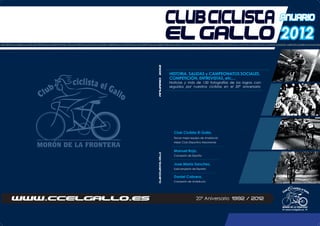 2012
20º Aniversario 1992 / 2012
HISTORIAPALMARESGALADELDEPORTESALIDASDEBTTVENTECONNOSOTROSSALIDASSOCIALESDECARRETERAENCUENTROSOCIALDEBTTPARAMUJERESOPENDEANDALUCIACAMPEONATODEANDALUCIAOPENDEESPAÑACAMPEONATODEESPAÑACOMPETICIONESDECARRETERAQUEBRANTAHUESOSEN
CLUBCICLISTAELGALLOANUARIO2012
anuarioCLUBCICLISTA
EL GALLO
HISTORIA, SALIDAS y CAMPEONATOS SOCIALES,
COMPETICIÓN, ENTREVISTAS, etc,...
Noticias y más de 130 fotografías de los logros con-
seguidos por nuestros ciclistas en el 20º aniversario
Club Ciclista El Gallo,
Tercer mejor equipo de Andalucía
Mejor Club Deportivo Moronense
Manuel Rojo,
Campeón de España
Jose María Sanchez,
Subcampeón de España
Daniel Cabrera,
Campeón de Andalucía
www.ccelgallo.es
 