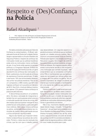 Respeito e (Des)Confiança
na Polícia
Rafael Alcadipani 1
1	
Prof. Adjunto da Linha de Pesquisa em Estudos Organizacionais da Escola
de Administração de Empresas de São Paulo da FGV. Pesquisador Visitante no
Gothenburg Research Institute – Suécia.

Os dados produzidos pela pesquisa Índice de
Confiança na Justiça brasileira – ICJBrasil, realizada pela Escola de Direito da Fundação Getúlio
Vargas e apresentados no Anuário Brasileiro de
Segurança Pública a respeito da confiança nas
instituições revela que as polícias brasileiras
estão entre as instituições menos confiáveis
do país. A sua frente estão apenas os partidos
políticos e o Congresso Nacional. Embora do
ano de 2012 para 2013 tenha ocorrido um geral
decréscimo da confiança das instituições no
Brasil, a polícia teve uma diminuição da confiança
de expressivos 9 pontos percentuais. O dado
é alarmante: 70% dos entrevistados disseram
não confiar nas polícias brasileiras. Para se ter
um comparativo, a BBC revelou que 82% dos
Ingleses confiavam em sua polícia em outubro
de 2013. Nos EUA, o Instituto Galloup mostrou
que apenas 12% possuem baixa confiança na
polícia do país este ano.
A desconfiança na polícia é um problema
sério. Ela eleva a sensação de insegurança e
também faz com que as pessoas evitem procurar
a instituição quando são vítimas de crimes. Isto
abre espaço para que queiram resolver os seus
problemas por conta própria, o que pode gerar
mais violência. Além disso, a baixa confiança
na polícia, combinada à desconfiança nas instituições da Justiça, eleva a percepção de que
o crime compensa e da impunidade.
Alguns dos fatores que impactam diretamente na desconfiança nas polícias são conhecidos. Primeiro, a baixa taxa de resolução dos
crimes, que faz com que o trabalho policial

108

seja desacreditado. Um segundo aspecto é a
grande burocracia e ineficiência que se manifesta
quando um cidadão procura a polícia. Não é
incomum uma pessoa passar horas em Distritos
Policiais para registrar uma simples ocorrência.
Para piorar o quadro, há a imagem de violência
que está atrelada às polícias brasileiras, principalmente as Militares. No imaginário popular, polícia
ainda é comumente temida e vista enquanto
uma instituição que comete injustiças. Vale
ainda lembrar que os constantes confrontos
entre PMs e manifestantes que aconteceram
neste ano terminaram por reforçar ainda mais
a imagem de uma polícia truculenta. Há um
número expressivo de vídeos circulando na
internet que mostram policiais e manifestantes
em uma espiral de violência que precisa ser
interrompida.
Polícia é instituição fundamental para qualquer democracia e os dados sobre a desconfiança da população nestas instituições são
a evidência de que o modelo de segurança
pública brasileiro precisa de reformas urgentes,
tornando-as instituições efetivamente transparentes e garantidoras de direitos.
Não à toa, movimento liderado pela Fundação Getúlio Vargas, intitulado “O Brasil Que
Queremos”, do qual fazem parte entidades como
Fórum Brasileiro de Segurança Pública, Conectas
Direitos Humanos, Instituto Sou da Paz, entre
outros, está promovendo uma série de atividades ao longo de 2013 na tentativa de debater o
quadro atual da segurança pública e refletir sobre
um novo modelo de polícia para o país.

 