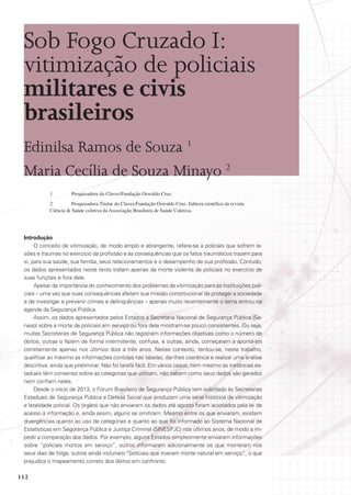 Sob Fogo Cruzado I:
vitimização de policiais
militares e civis
brasileiros
Edinilsa Ramos de Souza 1
Maria Cecília de Souza Minayo 2
1	

Pesquisadora do Claves/Fundação Oswaldo Cruz.

2	
Pesquisadora Titular do Claves/Fundação Oswaldo Cruz. Editora científica da revista
Ciência  Saúde coletiva da Associação Brasileira de Saúde Coletiva.

Introdução
O conceito de vitimização, de modo amplo e abrangente, refere-se a policiais que sofrem lesões e traumas no exercício da profissão e às consequências que os fatos traumáticos trazem para
si, para sua saúde, sua família, seus relacionamentos e o desempenho de sua profissão. Contudo,
os dados apresentados neste texto tratam apenas da morte violenta de policiais no exercício de
suas funções e fora dele.
Apesar da importância do conhecimento dos problemas da vitimização para as instituições policiais – uma vez que suas consequências afetam sua missão constitucional de proteger a sociedade
e de investigar e prevenir crimes e delinquências – apenas muito recentemente o tema entrou na
agenda da Segurança Pública.
Assim, os dados apresentados pelos Estados à Secretaria Nacional de Segurança Pública (Senasp) sobre a morte de policiais em serviço ou fora dele mostram-se pouco consistentes. Ou seja,
muitas Secretarias de Segurança Pública não registram informações objetivas como o número de
óbitos, outras o fazem de forma intermitente, confusa, e outras, ainda, começaram a apontá-los
corretamente apenas nos últimos dois a três anos. Nesse contexto, tentou-se, neste trabalho,
qualificar ao máximo as informações contidas nas tabelas, dar-lhes coerência e realizar uma análise
descritiva, ainda que preliminar. Não foi tarefa fácil. Em vários casos, nem mesmo as instâncias estaduais têm consenso sobre as categorias que utilizam, não sabem como seus dados são gerados
nem confiam neles.
Desde o início de 2013, o Fórum Brasileiro de Segurança Pública tem solicitado às Secretarias
Estaduais de Segurança Pública e Defesa Social que produzam uma série histórica de vitimização
e letalidade policial. Os órgãos que não enviaram os dados até agosto foram acionados pela lei de
acesso à informação e, ainda assim, alguns se omitiram. Mesmo entre os que enviaram, existem
divergências quanto ao uso de categorias e quanto ao que foi informado ao Sistema Nacional de
Estatísticas em Segurança Pública e Justiça Criminal (SINESPJC) nos últimos anos, de modo a impedir a comparação dos dados. Por exemplo, alguns Estados simplesmente enviaram informações
sobre “policiais mortos em serviço”, outros informaram adicionalmente os que morreram nos
seus dias de folga; outros ainda incluíram “policiais que tiveram morte natural em serviço”, o que
prejudica o mapeamento correto dos óbitos em confronto.

112

 