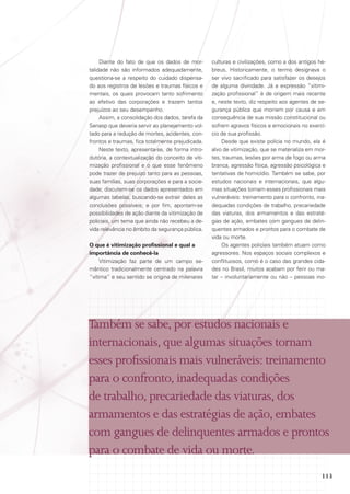Diante do fato de que os dados de mortalidade não são informados adequadamente,
questiona-se a respeito do cuidado dispensado aos registros de lesões e traumas físicos e
mentais, os quais provocam tanto sofrimento
ao efetivo das corporações e trazem tantos
prejuízos ao seu desempenho.
Assim, a consolidação dos dados, tarefa da
Senasp que deveria servir ao planejamento voltado para a redução de mortes, acidentes, confrontos e traumas, fica totalmente prejudicada.
Neste texto, apresenta-se, de forma introdutória, a contextualização do conceito de vitimização profissional e o que esse fenômeno
pode trazer de prejuízo tanto para as pessoas,
suas famílias, suas corporações e para a sociedade; discutem-se os dados apresentados em
algumas tabelas, buscando-se extrair deles as
conclusões possíveis; e por fim, apontam-se
possibilidades de ação diante da vitimização de
policiais, um tema que ainda não recebeu a devida relevância no âmbito da segurança pública.
O que é vitimização profissional e qual a
importância de conhecê-la
Vitimização faz parte de um campo semântico tradicionalmente centrado na palavra
“vítima” e seu sentido se origina de milenares

culturas e civilizações, como a dos antigos hebreus. Historicamente, o termo designava o
ser vivo sacrificado para satisfazer os desejos
de alguma divindade. Já a expressão “vitimização profissional” é de origem mais recente
e, neste texto, diz respeito aos agentes de segurança pública que morrem por causa e em
consequência de sua missão constitucional ou
sofrem agravos físicos e emocionais no exercício de sua profissão.
Desde que existe polícia no mundo, ela é
alvo de vitimização, que se materializa em mortes, traumas, lesões por arma de fogo ou arma
branca, agressão física, agressão psicológica e
tentativas de homicídio. Também se sabe, por
estudos nacionais e internacionais, que algumas situações tornam esses profissionais mais
vulneráveis: treinamento para o confronto, inadequadas condições de trabalho, precariedade
das viaturas, dos armamentos e das estratégias de ação, embates com gangues de delinquentes armados e prontos para o combate de
vida ou morte.
Os agentes policiais também atuam como
agressores. Nos espaços sociais complexos e
conflituosos, como é o caso das grandes cidades no Brasil, muitos acabam por ferir ou matar – involuntariamente ou não – pessoas ino-

Também se sabe, por estudos nacionais e
internacionais, que algumas situações tornam
esses profissionais mais vulneráveis: treinamento
para o confronto, inadequadas condições
de trabalho, precariedade das viaturas, dos
armamentos e das estratégias de ação, embates
com gangues de delinquentes armados e prontos
para o combate de vida ou morte.
113

 