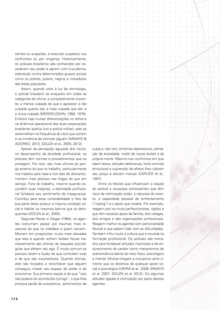 centes ou suspeitas, e executar suspeitos nos
confrontos ou por vingança. Historicamente,
os policiais brasileiros são conhecidos por excederem seu poder e agirem com truculência,
sobretudo contra determinados grupos sociais
como os pobres, jovens, negros e moradores
das áreas populares.
Assim, quando visto à luz da vitimologia,
o policial brasileiro se enquadra em todas as
categorias de vítima: a completamente inocente; a menos culpada do que o agressor; a tão
culpada quanto ele; a mais culpada que ele; e
a única culpada (MENDELSOHN, 1956; 1976).
Embora haja muitas diferenciações no éthos e
na dinâmica operacional das duas corporações
brasileiras (polícia civil e polícia militar), elas se
assemelham na frequência do risco que correm
e na iminência de vitimizar alguém (MINAYO 
Adorno, 2013; SOUZA et al., 2005; 2012).
Apesar da percepção aguçada dos riscos,
no desempenho da atividade profissional, os
policiais têm normas e procedimentos que os
protegem. Por isso, são mais vítimas do perigo externo do que no trabalho, particularmente
nos trajetos para casa e nos dias de descanso:
morrem mais policiais nas folgas do que em
serviço. Fora do trabalho, mesmo quando escondem suas insígnias, a identidade profissional fortalece seu sentimento de insegurança.
Contribui para essa vulnerabilidade o fato de
boa parte deles possuir a mesma condição social e habitar os mesmos bairros que os delinquentes (SOUZA et al., 2005).
Segundo Reiser e Geiger (1984), os agentes costumam passar por traumas mais invasivos do que os cidadãos a quem servem.
Morrem em proporções muito mais elevadas
que eles e quando sofrem lesões físicas inevitavelmente são vítimas de sequelas psicológicas que afetam seu ego. É muito comum os
policiais terem a ilusão de que controlam tudo
e de que são invulneráveis. Quando vítimas,
eles são forçados a reconhecer que alguém
conseguiu invadir seu espaço de poder e de
autonomia. Sua primeira reação é de que “isso
não poderia ter acontecido comigo”, o que lhes
provoca perda de autoestima, sentimentos de

114

culpa e, não raro, sintomas depressivos, sensação de ansiedade, medo de novas lesões e da
própria morte. Mesmo nos confrontos em que
saem ilesos, atitudes defensivas, forte controle
emocional e supressão de afetos lhes cobram
seu preço e deixam marcas (CARLIER et al.,
1997).
Entre os fatores que influenciam a reação
do policial a situações estressantes que têm
risco de vitimização estão: a natureza do evento, a capacidade pessoal de enfrentamento
(“coping”) e o apoio que recebe. Por exemplo,
reagem pior os muito perfeccionistas, rígidos e
que têm escasso apoio da família, dos colegas,
dos amigos e das organizações profissionais.
Reagem melhor os agentes com personalidade
flexível e que sabem lidar com as dificuldades.
Também influi muito a cultura que é incutida na
formação profissional. Os policiais são treinados para fortalecer atitudes machistas e de endurecimento do caráter como mecanismos de
sobrevivência diante do risco físico, psicológico
e mental. Muitos chegam a incorporar certo cinismo que os distancia de qualquer apoio social e psicológico (VIEIRA et al., 2008; MINAYO
et al. 2007; SOUZA et al. 2012). Eis algumas
atitudes ligadas à vitimização por parte desses
agentes:

 