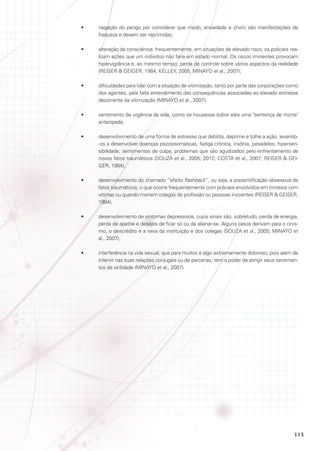 •	

negação do perigo por considerar que medo, ansiedade e choro são manifestações de
fraqueza e devem ser reprimidas;

•	

alteração da consciência: frequentemente, em situações de elevado risco, os policiais realizam ações que um indivíduo não faria em estado normal. Os riscos iminentes provocam
hipervigilância e, ao mesmo tempo, perda de controle sobre vários aspectos da realidade
(REISER  GEIGER, 1984; KELLEY, 2005; MINAYO et al., 2007);

•	

dificuldades para lidar com a situação de vitimização, tanto por parte das corporações como
dos agentes, pela falta entendimento das consequências associadas ao elevado estresse
decorrente da vitimização (MINAYO et al., 2007);

•	

sentimento de urgência da vida, como se houvesse sobre eles uma sentença de morte
antecipada;

•	

desenvolvimento de uma forma de estresse que debilita, deprime e tolhe a ação, levando-os a desenvolver doenças psicossomáticas, fadiga crônica, insônia, pesadelos, hipersensibilidade, sentimentos de culpa, problemas que são agudizados pelo enfrentamento de
novos fatos traumáticos (SOUZA et al., 2005; 2012; COSTA et al., 2007; REISER  GEIGER, 1984);

•	

desenvolvimento do chamado “efeito flashback”, ou seja, a presentificação obsessiva de
fatos traumáticos, o que ocorre frequentemente com policiais envolvidos em tiroteios com
vítimas ou quando morrem colegas de profissão ou pessoas inocentes (REISER  GEISER,
1984);

•	

desenvolvimento de sintomas depressivos, cujos sinais são, sobretudo, perda de energia,
perda de apetite e desejos de ficar só ou de alienar-se. Alguns casos derivam para o cinismo, o descrédito e a raiva da instituição e dos colegas (SOUZA et al., 2005; MINAYO et
al., 2007);

•	

interferência na vida sexual, que para muitos é algo extremamente doloroso, pois além de
intervir nas suas relações conjugais ou de parcerias, tem o poder de atingir seus sentimentos de virilidade (MINAYO et al., 2007).

115

 