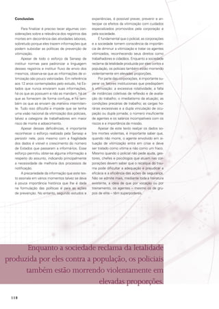 Conclusões
Para finalizar é preciso tecer algumas considerações sobre a relevância dos registros das
mortes em decorrência das atividades laborais,
sobretudo porque eles trazem informações que
podem subsidiar as políticas de prevenção de
vitimização.
Apesar de todo o esforço da Senasp de
instituir normas para padronizar a linguagem
desses registros e instituir fluxo de envio dos
mesmos, observa-se que as informações de vitimização são pouco valorizadas. Em referência
aos 12 anos contemplados pelo estudo, há Estados que nunca enviaram suas informações,
há os que as possuem e não as mandam, há os
que as fornecem de forma confusa, e há também os que as enviam de maneira intermitente. Tudo isso dificulta e impede que se tenha
uma visão nacional da vitimização dos policiais,
talvez a categoria de trabalhadores em maior
risco de morte e adoecimento.
Apesar dessas deficiências, é importante
reconhecer o esforço realizado pela Senasp e
persistir nele, pois mesmo com a fragilidade
dos dados é visível o crescimento do número
de Estados que passaram a informá-los. Esse
esforço permitiu obter-se alguma informação a
respeito do assunto, indicando principalmente
a necessidade de melhoria dos processos de
notificação.
A precariedade da informação que este texto assinala em vários momentos talvez se deva
à pouca importância histórica que lhe é dada
na formulação das políticas e para as ações
de prevenção. No entanto, segundo estudos e

experiências, é possível prever, prevenir e antecipar os efeitos da vitimização com cuidados
especializados promovidos pela corporação e
pela sociedade.
É fundamental que o policial, as corporações
e a sociedade tomem consciência da importância de diminuir a vitimização e tratar os agentes
vitimizados, reconhecendo seus direitos como
trabalhadores e cidadãos. Enquanto a sociedade
reclama da letalidade produzida por eles contra a
população, os policiais também estão morrendo
violentamente em elevadas proporções.
Por parte das corporações, é importante superar os fatores institucionais que predispõem
à vitimização: a excessiva rotatividade; a falta
de instâncias coletivas de reflexão e de avaliação do trabalho; o imediatismo da atuação; as
condições precárias de trabalho; as cargas horárias excessivas e a dupla vinculação de ocupação ou dupla jornada; o número insuficiente
de agentes e os salários incompatíveis com os
riscos e a importância da missão.
Apesar de este texto realçar os dados sobre mortes violentas, é importante saber que,
quando não morre, o agente envolvido em situação de vitimização entra em crise e deve
ser tratado como vítima e não como um fraco.
Mesmo quando o policial não pede ajuda, gestores, chefes e psicólogos que atuam nas corporações devem saber que o recalque do trauma pode dificultar a adequação e prejudicar a
eficácia e a eficiência das ações de segurança.
Não se admite mais, mediante toda a literatura
existente, a ideia de que por vocação ou por
treinamento, os agentes – mesmo os de grupos de elite – têm superpoderes.

Enquanto a sociedade reclama da letalidade
produzida por eles contra a população, os policiais
também estão morrendo violentamente em
elevadas proporções.
118

 