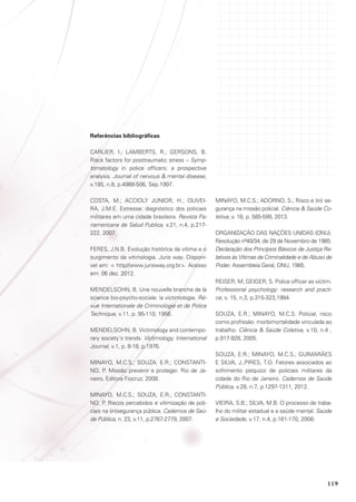 Referências bibliográficas
CARLIER, I.; LAMBERTS, R.; GERSONS, B.
Risck factors for posttraumatic stress – Symptomatology in police officers: a prospective
analysis. Journal of nervous  mental disease,
v.185, n.8, p.4988-506, Sep.1997.
COSTA, M.; ACCIOLY JUNIOR, H.; OLIVEIRA, J.M.E. Estresse: diagnóstico dos policiais
militares em uma cidade brasileira. Revista Panamericana de Salud Publica, v.21, n.4, p.217222, 2007.
FERES, J.N.B. Evolução histórica da vítima e o
surgimento da vitimologia. Juris way. Disponível em:  http//www.jurisway.org.br. Acesso
em: 06 dez. 2012.
MENDELSOHN, B. Une nouvelle branche de la
science bio-psycho-sociale: la victimologie. Révue Internationale de Criminologie et de Police
Technique, v.11, p. 95-110, 1956.
MENDELSOHN, B. Victimology and contemporary society´s trends. Victimology, International
Journal, v.1, p. 8-18, p.1976.
MINAYO, M.C.S.; SOUZA, E.R.; CONSTANTINO, P. Missão prevenir e proteger. Rio de Janeiro, Editora Fiocruz, 2008.
MINAYO, M.C.S.; SOUZA, E.R.; CONSTANTINO, P. Riscos percebidos e vitimização de policiais na (in)segurança pública. Cadernos de Saúde Pública, n. 23, v.11, p.2767-2779, 2007.

MINAYO, M.C.S.; adorno, S.; Risco e (in) segurança na missão policial. Ciência  Saúde Coletiva, v. 18, p. 585-599, 2013.
ORGANIZAÇÃO DAS NAÇÕES UNIDAS (ONU).
Resolução nº40/34, de 29 de Novembro de 1985.
Declaração dos Princípios Básicos de Justiça Relativos às Vítimas da Criminalidade e de Abuso de
Poder. Assembleia Geral, ONU, 1985.
REISER, M; GEIGER, S. Police officer as victim.
Professional psychology: research and practice, v. 15, n.3, p.315-323,1984.
SOUZA, E.R.; MINAYO, M.C.S. Policial, risco
como profissão: morbimortalidade vinculada ao
trabalho. Ciência  Saúde Coletiva, v.10, n.4 ,
p.917-928, 2005.
SOUZA, E.R.; MINAYO, M.C.S.; GUIMARÃES
E SILVA, J.;PIRES, T.O. Fatores associados ao
sofrimento psíquico de policiais militares da
cidade do Rio de Janeiro. Cadernos de Saúde
Pública, v.28, n.7, p.1297-1311, 2012.
VIEIRA, S.B.; SILVA, M.B. O processo de trabalho do militar estadual e a saúde mental. Saúde
e Sociedade, v.17, n.4, p.161-170, 2008.

119

 
