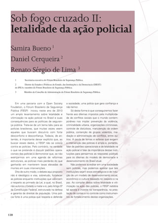 Sob fogo cruzado II:
letalidade da ação policial
Samira Bueno 1
Daniel Cerqueira 2
Renato Sérgio de Lima 3
1	

Secretaria-executiva do Fórum Brasileiro de Segurança Pública.

2	
Diretor de Estudos e Políticas do Estado, das Instituições e da Democracia (DIEST)
do IPEA e membro do Fórum Brasileiro de Segurança Pública.
3	

Membro do Conselho de Administração do Fórum Brasileiro de Segurança Pública.

Em uma parceria com a Open Society
Foudation, o Fórum Brasileiro de Segurança
Pública (FBSP) iniciou neste ano de 2013
um amplo levantamento sobre letalidade e
vitimização na ação policial no Brasil e suas
consequências para as políticas de segurança pública. Trata-se de um tema tabu para as
polícias brasileiras, que muitas vezes veem
aqueles que buscam discuti-lo com forte
desconforto e desconfiança. Todavia, de antemão, é importante deixar explícito que, ao
buscar esses dados, o FBSP não se coloca
contra as polícias. Pelo contrário, na verdade
o que se pretende é discutir padrões operacionais das polícias e demonstrar que, se não
avançarmos em uma agenda de reformas
estruturais, as polícias mais perderão do que
ganharão em manterem taxas elevadas de
mortes em suas intervenções.
Dito de outro modo, o debate aqui proposto
não é ideológico e visa, sobretudo, fortalecer
as polícias enquanto instituições que valorizam
o respeito ao primado da Lei, a qual, no Brasil,
não autoriza o Estado a matar e é, pelo Artigo 5º
da Constituição Federal, estruturado na defesa
e garantia de direitos da população. Uma polícia forte é uma polícia que respeita e defende

120

a sociedade; uma polícia que gera confiança e
não temor.
Só desta forma é que conseguiremos fazer
frente aos dilemas impostos pela multiplicidade de conflitos sociais que o mundo contemporâneo nos impõe: prevenção da violência,
criminalidade urbana, organizações criminosas,
controle de distúrbios, manutenção da ordem
pública, contenção de grupos violentos, mediação e administração de conflitos, entre outros. A pauta de temas e esferas que exigem
a intervenção das polícias é ampla e, portanto,
falar de padrões operacionais e de letalidade na
ação policial é falar da importância destas instituições para pensarmos as respostas públicas
para os dilemas do modelo de democracia e
desenvolvimento do Brasil atual.
Não podemos acreditar em uma sociedade
sem polícias, mas podemos apostar que tais
instituições sejam eixos estratégicos e de indução de um modelo de desenvolvimento social,
econômico e cultural baseado no respeito e na
paz. Ao compilar dados sobre letalidade e vitimização na ação das polícias, o FBSP redobra
tal aposta e investe na transparência, na prestação de contas e no controle como instrumentos de fortalecimento destas organizações.

 