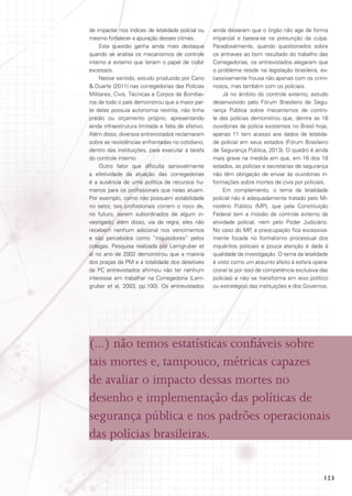 de impactar nos índices de letalidade policial ou
mesmo fortalecer a apuração desses crimes.
Esta questão ganha ainda mais destaque
quando se analisa os mecanismos de controle
interno e externo que teriam o papel de coibir
excessos.
Nesse sentido, estudo produzido por Cano
 Duarte (2011) nas corregedorias das Polícias
Militares, Civis, Técnicas e Corpos de Bombeiros de todo o país demonstrou que a maior parte delas possuía autonomia restrita, não tinha
prédio ou orçamento próprio, apresentando
ainda infraestrutura limitada e falta de efetivo.
Além disso, diversos entrevistados reclamaram
sobre as resistências enfrentadas no cotidiano,
dentro das instituições, para executar a tarefa
do controle interno.
Outro fator que dificulta sensivelmente
a efetividade da atuação das corregedorias
é a ausência de uma política de recursos humanos para os profissionais que nelas atuam.
Por exemplo, como não possuem estabilidade
no setor, tais profissionais correm o risco de,
no futuro, serem subordinados de algum investigado; além disso, via de regra, eles não
recebem nenhum adicional nos vencimentos
e são percebidos como “inquisidores” pelos
colegas. Pesquisa realizada por Lemgruber et
al no ano de 2002 demonstrou que a maioria
dos praças da PM e a totalidade dos detetives
da PC entrevistados afirmou não ter nenhum
interesse em trabalhar na Corregedoria (Lemgruber et al, 2003, pp.100). Os entrevistados

ainda disseram que o órgão não age de forma
imparcial e baseia-se na presunção da culpa.
Paradoxalmente, quando questionados sobre
os entraves ao bom resultado do trabalho das
Corregedorias, os entrevistados alegaram que
o problema reside na legislação brasileira, excessivamente frouxa não apenas com os criminosos, mas também com os policiais.
Já no âmbito do controle externo, estudo
desenvolvido pelo Fórum Brasileiro de Segurança Pública sobre mecanismos de controle das polícias demonstrou que, dentre as 18
ouvidorias de polícia existentes no Brasil hoje,
apenas 11 tem acesso aos dados de letalidade policial em seus estados (Fórum Brasileiro
de Segurança Pública, 2013). O quadro é ainda
mais grave na medida em que, em 16 dos 18
estados, as polícias e secretarias de segurança
não têm obrigação de enviar às ouvidorias informações sobre mortes de civis por policiais.
Em complemento, o tema da letalidade
policial não é adequadamente tratado pelo Ministério Público (MP), que pela Constituição
Federal tem a missão de controle externo da
atividade policial, nem pelo Poder Judiciário.
No caso do MP, a preocupação fica excessivamente focada no formalismo processual dos
inquéritos policiais e pouca atenção é dada à
qualidade da investigação. O tema da letalidade
é visto como um assunto afeito à esfera operacional (e por isso de competência exclusiva das
polícias) e não se transforma em eixo político
ou estratégico das instituições e dos Governos.

(...) não temos estatísticas confiáveis sobre
tais mortes e, tampouco, métricas capazes
de avaliar o impacto dessas mortes no
desenho e implementação das políticas de
segurança pública e nos padrões operacionais
das polícias brasileiras.
123

 