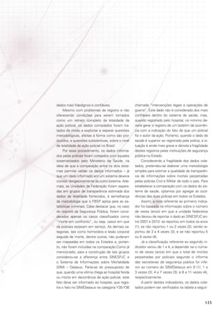 dados mais fidedignos e confiáveis.
Mesmo com problemas de registro e não
oferecendo condições para serem tomados
como um retrato completo da letalidade da
ação policial, os dados compilados foram tratados de modo a explicitar e separar questões
metodológicas, afeitas à forma como são produzidos, e questões substantivas, sobre o nível
de letalidade da ação policial no Brasil.
Por esse procedimento, os dados informados pelas polícias foram cotejados com aqueles
sistematizados pelo Ministério da Saúde, na
ideia de que a comparação entre os dois sistemas permite validar os dados informados – já
que um dado informado em um sistema deveria
constar obrigatoriamente do outro sistema. Ademais, as Unidades da Federação foram separadas em grupos de transparência estimada dos
dados de letalidade fornecidos, à semelhança
da metodologia que o FBSP aplica para as estatísticas criminais. Cabe destacar que, no caso
do registro da Segurança Pública, foram considerados apenas os casos classificados como
“morte em confronto”, ou seja, casos em que
os policiais estavam em serviço. As demais categorias, tais como homicídios e lesão corporal
seguida de morte, dentre outras, não puderam
ser mapeadas em todos os Estados e, portanto, não foram incluídas na comparação.Como já
mencionado, para a construção de tais grupos
considerou-se a diferença entre SINESPJC e
o Sistema de Informações sobre Mortalidade
(SIM) – Datasus. Parte-se do pressuposto de
que, quando uma vítima chega ao hospital ferida
ou morta em decorrência de ação policial, este
fato deve ser informado ao hospital, que registra o fato no SIM/Datasus na categoria Y35-Y36

chamada “intervenções legais e operações de
guerra”. Este dado não é considerado dos mais
confiáveis dentro do sistema de saúde, mas,
quando registrado pelo hospital, no mínimo deveria gerar o registro de um boletim de ocorrência com a indicação do fato de que um policial
foi o autor da ação. Portanto, quando o dado da
saúde é superior ao registrado pela polícia, a situação é ainda mais grave e denota a fragilidade
destes registros pelas instituições de segurança
pública no Estado.
Considerando a fragilidade dos dados coletados, pretendeu-se elaborar uma metodologia
simples para estimar a qualidade da transparência de informações sobre mortes perpetradas
pelas polícias Civil e Militar de todo o país. Para
estabelecer a comparação com os dados do sistema de saúde, optamos por agregar as ocorrências das duas polícias em todos os Estados.
Assim, a nota referente ao primeiro indicador foi baseada na informação sobre o número
de vezes (anos) em que a unidade federativa
não deixou de reportar o dado ao SINESPJC entre 2007 e 2010: se reportou em todos os anos
(1); se não reportou 1 ou 2 vezes (2); senão reportou de 3 a 4 vezes (3); e se não reportou 5
ou 6 vezes (4).
Já a classificação referente ao segundo indicador variou de 1 a 4, a depender se o número de vezes (anos) em que o total de mortes
perpetradas por policiais segundo o informe
das secretarias de segurança pública foi inferior ao número do SIM/Datasus em 0 (1); 1 a
3 vezes (2); 4 a 7 vezes (3); e 8 a 11 vezes (4),
respectivamente.
A partir destes indicadores, os dados coletados podem ser verificados na tabela a seguir:

125

 