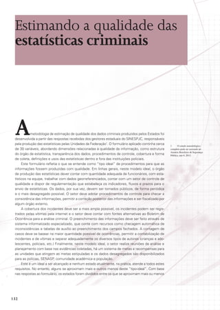Estimando a qualidade das
estatísticas criminais

A

metodologia de estimação de qualidade dos dados criminais produzidos pelos Estados foi
desenvolvida a partir das respostas recebidas dos gestores estaduais do SINESPJC, responsáveis
pela produção das estatísticas pelas Unidades da Federação1. O formulário aplicado continha cerca
de 30 variáveis, abordando dimensões relacionadas à qualidade da informação, como estrutura
do órgão de estatística, transparência dos dados, procedimentos de controle, cobertura e forma
de coleta, definições e usos das estatísticas dentro e fora das instituições policiais.
Este formulário refletia o que se entende como “tipo ideal” de procedimentos para que as
informações fossem produzidas com qualidade. Em linhas gerais, neste modelo ideal, o órgão
de produção das estatísticas dever contar com quantidade adequada de funcionários, com estatísticos na equipe, trabalhar com dados georreferenciados, contar com um setor de controle de
qualidade e dispor de regulamentação que estabeleça os indicadores, fluxos e prazos para o
envio de estatísticas. Os dados, por sua vez, devem ser tornados públicos, de forma periódica
e o mais desagregado possível. O setor deve adotar procedimentos de controle para checar a
consistência das informações, permitir a correção posterior das informações e ser fiscalizado por
algum órgão externo.
A cobertura dos incidentes deve ser a mais ampla possível, os incidentes podem ser registrados pelas vítimas pela internet e o setor deve contar com fontes alternativas ao Boletim de
Ocorrência para a análise criminal. O preenchimento das informações deve ser feito através de
sistema informatizado especializado, que conte com recursos como checagem automática de
inconsistências e tabelas de auxílio ao preenchimento dos campos fechados. A contagem de
casos deve se basear na maior quantidade possível de ocorrências, permitir a contabilização de
incidentes e de vítimas e separar adequadamente os diversos tipos de autores (crianças e adolescentes, policiais, etc.) Finalmente, neste modelo ideal, o setor realiza reuniões de análise e
planejamento com base nas evidências coletadas, há um sistema de metas e recompensas para
as unidades que atingem as metas estipuladas e os dados desagregados são disponibilizados
para as polícias, Senasp, comunidade acadêmica e população.
Este é um ideal a ser alcançado e nenhum estado atualmente, na prática, atende a todos estes
requisitos. No entanto, alguns se aproximam mais e outros menos deste “tipo-ideal”. Com base
nas respostas ao formulário, os estados foram divididos entre os que se aproximam mais ou menos

132

1
O estudo metodológico
completo pode ser acessado no
Anuário Brasileiro de Segurança
Pública, ano 6, 2012.

 