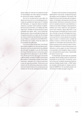 deste modelo por meio de uma análise de cluster
em dois estágios, de modo a agrupar os estamos
em termos de coesão e separação.
De forma complementar, para além do
desenvolvimento de uma metodologia de estimação da qualidade dos dados das 27 Unidades
da Federação, um segundo objetivo também
impactou a posição relativa dessas Unidades.
Numa primeira dimensão, as Unidades da Federação foram divididas em grupos de boa ou baixa
qualidade dos dados. Mas, numa subdivisão
desses grupos, optou-se pela apresentação das
Unidades de acordo com o grau de alimentação
do Sistema Nacional de Estatística de Segurança Pública e Justiça Criminal (SINESPJC),
do Ministério da Justiça, fonte dos dados de
criminalidade da publicação.
Procuramos neste estudo fazer uma divisão
dos estados brasileiros em dois grandes grupos,
de acordo com os procedimentos de qualidade
de produção, divulgação e uso de informações
criminais, subdividindo-os em outros dois a partir
do preenchimento adequado ou não do SINESPJC. Ainda que envolva algum grau de escolha
e arbitrariedade, acreditamos que a classificação
seja superior a metodologia utilizada nos anuários
anteriores, realizada com critérios exteriores
a área de segurança pública. Mostramos que
existem de fato diferenças relevantes e estatisticamente significantes entre os dois grupos de
estados em termos de qualidade da informação.

O objetivo final era facilitar comparações de
desempenho mais justas, comparando grupos
de estados mais homogêneos. No entanto, não
obstante esta primeira tentativa de homogeneização, os resultados da pesquisa mostram que
ainda existem diferenças importantes na forma
como os estados produzem suas estatísticas: a
cobertura da coleta é desigual, prejudicando os
estados com maior cobertura, que aparecem
como mais violentos. Alguns permitem o uso
da internet para notificação de crimes e outros
não, influindo na taxa de notificação de crimes.
Alguns contabilizam todos os crimes cometidos
numa ocorrência e outros apenas os principais.
Alguns contam o incidente como unidade de
análise e outros o número de vítimas. Alguns
separam os homicídios dos confrontos com a
polícia enquanto outros somam ambos os tipos.
Alguns contabilizam os atos infracionais por sua
natureza e outros jogam os atos infracionais
numa grande e única categoria. Alguns contam
com procedimentos para evitar a duplicidade
de casos e outros não.
A metodologia de estimação de qualidade
dos dados desenvolvida é bianual e deverá ser
atualizada no ano de 2014. Entretanto, como
forma de louvar o trabalho desempenhado por
diversos Estados desde então, o FBSP optou
por reavaliar a distribuição em relação a alimentação do SINESPJC. Os resultados podem ser
verificados na tabela da página seguinte:

133

 