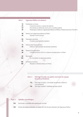 Parte 1	

Segurança Pública em números

	12	
Estatísticas criminais
	
33		
É possível reverter a espiral da violência
	
44		 Encurtando as distâncias entre a lei e a política pública
	
45		 Prevenção à violência e Agenda das Metas do Milênio e Desenvolvimento Pós-2015
	46	
Gastos com segurança pública e prisões
	
55		 Quando muito é pouco!
	56	
População carcerária
	
72		 O sistema penitenciário brasileiro
	74	
Efetivos das forças policiais
	
82		 Efetivo e remuneração nas polícias brasileiras
	84	
Sistema socioeducativo
	
90		 A distância entre o ECA e o sistema socioeducativo no Brasil
	92	Municípios
	
104		 Os municípios na segurança pública
	106	
Confiança na polícia
	
108		 Respeito e (Des)Confiança na Polícia

	 Parte 2	 Fogo Cruzado: um padrão inaceitável de atuação
Sob
das polícias brasileiras
	112	
Sob Fogo Cruzado I: vitimização de policiais militares e
civis brasileiros
	120	
Sob fogo cruzado II: letalidade da ação policial

	 Parte 3	

Apêndice metodológico

	132	
Estimando a qualidade das estatísticas criminais
	135	
Fontes dos dados publicados na edição 2013 do Anuário Brasileiro de Segurança Pública

3

 