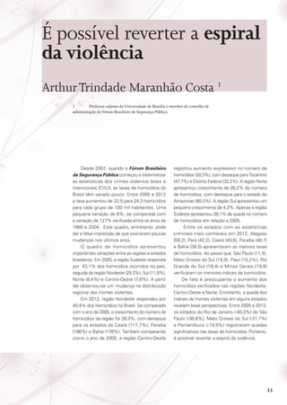 É possível reverter a espiral
da violência
Arthur Trindade Maranhão Costa 1
1	
Professor adjunto da Universidade de Brasília e membro do conselho de
administração do Fórum Brasileiro de Segurança Pública.

Desde 2007, quando o Fórum Brasileiro
de Segurança Pública começou a sistematizar
as estatísticas dos crimes violentos letais e
intencionais (CVLI), as taxas de homicídios do
Brasil têm variado pouco. Entre 2005 e 2012
a taxa aumentou de 22,5 para 24,3 homicídios
para cada grupo de 100 mil habitantes. Uma
pequena variação de 8%, se comparada com
a variação de 127% verificada entre os anos de
1980 e 2004. Este quadro, entretanto, pode
dar a falsa impressão de que ocorreram poucas
mudanças nos últimos anos.
O quadro de homicídios apresentou
importantes variações entre as regiões e estados
brasileiros. Em 2005, a região Sudeste respondia
por 43,1% dos homicídios ocorridos no país,
seguida da região Nordeste (29,3%), Sul (11,9%),
Norte (8,4%) e Centro-Oeste (7,6%). A partir
daí observou-se um mudança na distribuição
regional das mortes violentas.
Em 2012, região Nordeste respondeu por
40,4% dos homicídios no Brasil. Se comparado
com o ano de 2005, o crescimento do número de
homicídios da região foi 39,3%, com destaque
para os estados do Ceará (117,7%), Paraíba
(186%) e Bahia (176%). Também comparando
como o ano de 2005, a região Centro-Oeste

registrou aumento expressivo no número de
homicídios (30,3%), com destaque para Tocantins
(47,7%) e Distrito Federal (32,2%). A região Norte
apresentou crescimento de 26,2% do número
de homicídios, com destaque para o estado do
Amazonas (80,3%). A região Sul apresentou um
pequeno crescimento de 4,2%. Apenas a região
Sudeste apresentou 38,1% de queda no número
de homicídios em relação a 2005.
Entre os estados com as estatísticas
criminais mais confiáveis em 2012, Alagoas
(58,2), Pará (42,2), Ceará (40,6), Paraíba (48,7)
e Bahia (38,5) apresentaram as maiores taxas
de homicídios. Ao passo que São Paulo (11,5),
Mato Grosso do Sul (14,9), Piauí (15,2%), Rio
Grande do Sul (18,4) e Minas Gerais (19,8)
verificaram os menores índices de homicídios.
De fato é preocupante o aumento dos
homicídios verificados nas regiões Nordeste,
Centro-Oeste e Norte. Entretanto, a queda dos
índices de mortes violentas em alguns estados
revelam boas perspectivas. Entre 2005 e 2012,
os estados do Rio de Janeiro (-40,3%) de São
Paulo (-36,6%), Mato Grosso do Sul (-31,7%)
e Pernambuco (-19,9%) registraram quedas
significativas nas taxas de homicídios. Portanto,
é possível reverter a espiral da violência.

33

 