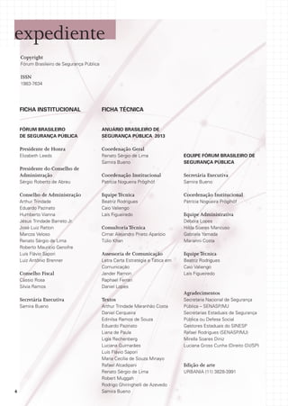 expediente
Copyright
Fórum Brasileiro de Segurança Pública

ISSN
1983-7634

FICHA INSTITUCIONAL

FICHA TÉCNICA

FÓRUM BRASILEIRO
DE SEGURANÇA PÚBLICA

Anuário Brasileiro de
Segurança Pública 2013

Presidente de Honra

Coordenação Geral

Elizabeth Leeds

Renato Sérgio de Lima
Samira Bueno

Equipe Fórum Brasileiro de
Segurança Pública

Presidente do Conselho de
Administração

Coordenação Institucional

Secretária Executiva

Sérgio Roberto de Abreu

Patrícia Nogueira Pröglhöf

Samira Bueno

Conselho de Administração

Equipe Técnica

Coordenação Institucional

Arthur Trindade
Eduardo Pazinato
Humberto Vianna
Jésus Trindade Barreto Jr.
José Luiz Ratton
Marcos Veloso
Renato Sérgio de Lima
Roberto Maurício Genofre
Luís Flávio Sapori
Luiz Antônio Brenner

Beatriz Rodrigues
Caio Valiengo
Laís Figueiredo

Patrícia Nogueira Pröglhöf

Equipe Administrativa

Cimar Alejandro Prieto Aparicio
Túlio Khan

Débora Lopes
Hilda Soares Mancuso
Gabriela Yamada
Marianni Costa

Assessoria de Comunicação

Equipe Técnica
Beatriz Rodrigues
Caio Valiengo
Laís Figueiredo

Cássio Rosa
Silvia Ramos

Letra Certa Estratégia e Tática em
Comunicação
Jander Ramon
Raphael Ferrari
Daniel Lopes

Secretária Executiva

Textos

Samira Bueno

Arthur Trindade Maranhão Costa
Daniel Cerqueira
Edinilsa Ramos de Souza
Eduardo Pazinato
Liana de Paula
Ligia Rechenberg
Luciana Guimarães
Luís Flávio Sapori
Maria Cecília de Souza Minayo
Rafael Alcadipani
Renato Sérgio de Lima
Robert Muggah
Rodrigo Ghiringhelli de Azevedo
Samira Bueno

Conselho Fiscal

Consultoria Técnica

Agradecimentos

4

Secretaria Nacional de Segurança
Pública – SENASP/MJ
Secretarias Estaduais de Segurança
Pública ou Defesa Social
Gestores Estaduais do SINESP
Rafael Rodrigues (SENASP/MJ)
Mirella Soares Diniz
Luciana Gross Cunha (Direito GV/SP)

Edição de arte
URBANIA (11) 3828-3991

 
