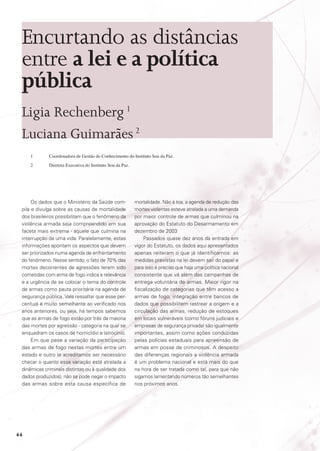 Encurtando as distâncias
entre a lei e a política
pública
Ligia Rechenberg 1
Luciana Guimarães 2
1	

Coordenadora de Gestão do Conhecimento do Instituto Sou da Paz.

2	

Diretora Executiva do Instituto Sou da Paz.

Os dados que o Ministério da Saúde compila e divulga sobre as causas de mortalidade
dos brasileiros possibilitam que o fenômeno da
violência armada seja compreendido em sua
faceta mais extrema - aquele que culmina na
interrupção de uma vida. Paralelamente, estas
informações apontam os aspectos que devem
ser priorizados numa agenda de enfrentamento
do fenômeno. Nesse sentido, o fato de 70% das
mortes decorrentes de agressões terem sido
cometidas com arma de fogo indica a relevância
e a urgência de se colocar o tema do controle
de armas como pauta prioritária na agenda de
segurança pública. Vale ressaltar que esse percentual é muito semelhante ao verificado nos
anos anteriores, ou seja, há tempos sabemos
que as armas de fogo estão por trás da maioria
das mortes por agressão - categoria na qual se
enquadram os casos de homicídio e latrocínio.
Em que pese a variação da participação
das armas de fogo nestas mortes entre um
estado e outro (e acreditamos ser necessário
checar o quanto essa variação está atrelada a
dinâmicas criminais distintas ou à qualidade dos
dados produzidos), não se pode negar o impacto
das armas sobre esta causa específica de

44

mortalidade. Não à toa, a agenda de redução das
mortes violentas esteve atrelada a uma demanda
por maior controle de armas que culminou na
aprovação do Estatuto do Desarmamento em
dezembro de 2003
Passados quase dez anos da entrada em
vigor do Estatuto, os dados aqui apresentados
apenas reiteram o que já identificamos: as
medidas previstas na lei devem sair do papel e
para isso é preciso que haja uma política nacional
consistente que vá além das campanhas de
entrega voluntária de armas. Maior rigor na
fiscalização de categorias que têm acesso a
armas de fogo, integração entre bancos de
dados que possibilitem rastrear a origem e a
circulação das armas, redução de estoques
em locais vulneráveis (como fóruns judiciais e
empresas de segurança privada) são igualmente
importantes, assim como ações conduzidas
pelas polícias estaduais para apreensão de
armas em posse de criminosos. A despeito
das diferenças regionais a violência armada
é um problema nacional e está mais do que
na hora de ser tratada como tal, para que não
sigamos lamentando números tão semelhantes
nos próximos anos.

 