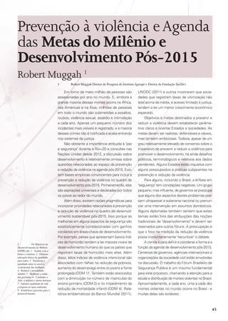 Prevenção à violência e Agenda
das Metas do Milênio e
Desenvolvimento Pós-2015
Robert Muggah 1
1	

2	
Os Objetivos de
Desenvolvimento do Milênio
(ODM) são: 1 - Acabar com a
fome e a miséria; 2 - Oferecer
educação básica de qualidade
para todos; 3 - Promover a
igualdade entre os sexos e
a autonomia das mulheres;
4 - Reduzir a mortalidade
infantil; 5 - Melhorar a saúde
das gestantes; 6 - Combater a
Aids, a malária e outras doenças;
7 - Garantir qualidade de vida
e respeito ao meio ambiente;
8 - Estabelecer parcerias para o
desenvolvimento.

Robert Muggah Diretor de Pesquisa do Instituto Igarapé e Diretor da Fundação SecDev

Em torno de meio milhão de pessoas são
assassinadas por ano no mundo. E, embora a
grande maioria dessas mortes ocorra na África,
nas Américas e na Ásia, milhões de pessoas
em todo o mundo são submetidas a assaltos,
roubos, violência sexual, assédio e intimidação
a cada ano. Apenas um pequeno número dos
incidentes mais visíveis é registrado, e a maioria
desses crimes não é notificada e acaba entrando
nos sistemas de justiça.
Não obstante a importância atribuída à paz
e segurança durante a Rio+20 e consultas nas
Nações Unidas desde 2012, a discussão sobre
desenvolvimento é relativamente omissa sobre
questões relacionadas ao espaço da prevenção
e redução da violência na agenda pós-2015. Existem bases empíricas convincentes para incluir a
prevenção e redução da violência no quadro de
desenvolvimento pós-2015. Primeiramente, elas
são aspirações universais e declaradas por todos
os povos ao redor do mundo.
Além disso, existem razões pragmáticas para
incorporar prioridades relacionadas à prevenção
e redução da violência no quadro de desenvolvimento sustentável pós-2015. Isso porque as
melhorias em alguns aspectos da segurança são
estatisticamente correlacionadas com ganhos
corolários em áreas-chave de desenvolvimento.
Por exemplo, países que apresentam baixos índices de homicídio tendem a ter maiores níveis de
desenvolvimento humano do que os países que
registram taxas de homicídio mais altas. Além
disso, altos índices de violência intencional são
associados com falhas na redução da pobreza,
aumento do desemprego entre os jovens e fome
prolongada (ODM 1)2. Também estão associados
com a diminuição no número de matrículas do
ensino primário (ODM 2) e no impedimento da
redução da mortalidade infantil (ODM 4). Relatórios emblemáticos do Banco Mundial (2011),

UNODC (2011) e outros mostraram que sociedades que registram taxas de vitimização não
letal acima da média, e acesso limitado à justiça,
tendem a ter um menor crescimento econômico
esperado.
Objetivos e metas destinados a prevenir e
reduzir a violência devem estabelecer parâmetros claros e orientar Estados e sociedades. As
metas devem ser realistas, defensáveis e viáveis,
mas também ambiciosas. Todavia, apesar de um
grau relativamente elevado de consenso sobre o
imperativo de prevenir e reduzir a violência para
promover o desenvolvimento, há ainda desafios
políticos, terminológicos e relativos aos dados
pendentes. Alguns Estados estão inquietos com
alguns pressupostos e práticas subjacentes na
prevenção e redução da violência.
Para alguns, incluindo o Brasil, a ênfase em
segurança tem conotações negativas. Um grupo
pequeno, mas influente, de governos se preocupa
que alguns dos aspectos destes problemas possam ultrapassar a soberania nacional ou prenunciar uma intervenção em assuntos domésticos.
Alguns diplomatas também sentem que estes
temas estão fora das atribuições das noções
tradicionais de desenvolvimento e devem ser
reservados para outros fóruns. A preocupação é
que o foco na medição da redução da violência
possa involuntariamente securitizar o debate.
A corrida é para definir e coordenar a forma e a
função da agenda de desenvolvimento pós-2015.
Centenas de governos, agências internacionais e
organizações da sociedade civil estão envolvidas
na discussão. O trabalho do Fórum Brasileiro de
Segurança Pública é um insumo fundamental
para este processo, chamando a atenção para a
escala e distribuição de mortes violentas no Brasil.
Aproximadamente, a cada ano, uma a cada dez
mortes violentas no mundo ocorre no Brasil - e
muitas delas são evitáveis​​
.

45

 