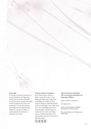 Nota legal

Licença Creative Commons

Os textos e opiniões expressos no
Anuário Brasileiro de Segurança
Pública são de responsabilidade
institucional e/ou, quando assinados,
de seus respectivos autores. Os
conteúdos e o teor das análises
publicadas não necessariamente
refletem a opinião de todos os
colaboradores envolvidos na
produção do Anuário.

É permitido copiar, distribuir,
exibir e executar a obra, e criar
obras derivadas sob as seguintes
condições: dar crédito ao autor
original, da forma especificada pelo
autor ou licenciante; não utilizar essa
obra com finalidades comercias;
para alteração, transformação ou
criação de outra obra com base
nessa, a distribuição desta nova
obra deverá estar sob uma licença
idêntica a essa.

Apoio/Parceiros da Edição
2013 do Anuário Brasileiro de
Segurança Pública
Open Society Foundations
Fundação Ford
Centro de Pesquisas Jurídicas
Aplicadas da Direito GV/SP
Secretaria Nacional de Segurança
Pública/MJ

5

 