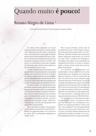 Quando muito é pouco!
Renato Sérgio de Lima 1
1	

Coordenador da Sétima Edição do Anuário Brasileiro de Segurança Pública

Os dados sobre despesas na função
segurança pública configuram uma das seções
mais tradicionais do Anuário e têm, ao longo dos
anos, contribuído para a qualificação do debate
acerca dos principais desafios da área no país.
De um cenário de completo desconhecimento
de quanto se gastava na área, em 2007, hoje
temos um movimento virtuoso das Unidades
da Federação para melhorar seus registros e
dar transparência de seus atos.
Uma das avaliações possíveis constata que os
gastos públicos nessa área parecem não guardar
relação com o movimento do crime, do medo e
da violência, mas tão somente com as prioridades
políticas assumidas pelas três esferas do Poder
Executivo e com as redundâncias provocadas pelo
modelo de organização das polícias brasileiras.
Os dados revelam um forte paradoxo entre
demandas crescentes pela melhoria da qualidade
dos serviços prestados na área e as capacidades
institucionais existentes nas polícias brasileiras.
São muitos os ruídos organizacionais existentes
que, no embate político, acabam por prejudicar
a população e os próprios policiais, que ficam
premidos por pressões sociais, políticas e
institucionais, mas não são adequadamente
valorizados e remunerados.
Mas o que dizem os dados? Segundo eles,
o Brasil gastou no ano de 2012 mais de R$ 61,1
bilhões com segurança pública, num incremento
de quase 16% nas despesas realizadas em
relação a 2011.

Não é pouco dinheiro, ainda mais se
considerarmos que o PIB (Produto Interno
Bruto) do país cresceu apenas 0,9%, em 2012.
Ademais, mantida a tendência de crescimento
dessas despesas observadas nos últimos
10 anos, União, Unidades da Federação e
Municípios vão esgotar suas capacidades de
financiamento do setor em breve. A questão,
porém, é onde e de que modo estes recursos
estão sendo gastos.
Um exemplo são as despesas com
aposentados e inativos, que continuam sendo
classificadas como despesas com segurança
pública e estariam a inflar os orçamentos da
área. Se estimarmos essas despesas pela
média de São Paulo e Minas Gerais, que são as
Unidades da Federação que tiveram tais gastos
separados dos demais pela STN nos dados de
2012, teremos que cerca de 37% das despesas
com segurança pública no Brasil são, na verdade,
despesas com previdência e seguridade social.
Por essa estimativa, a despesa efetiva com
segurança pública cairia para R$ 40,8 bilhões.
Por mais legítimos e importantes que sejam
os gastos com inativos, a questão central é
que eles não podem ser considerados como
gastos com segurança pública. A área custa
caro, mas a atividade fim fica contingenciada pela
carência de recursos para investimento, sem
os quais os já falhos padrões operacionais de
policiamentos tendem ao colapso. Em suma, o
Brasil desperdiça dinheiro na segurança pública.

55

 