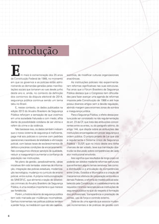introdução

E

m meio à comemoração dos 25 anos
da Constituição Federal de 1988, no momento
em que os governos e as polícias estão administrando as demandas geradas pelas manifestações sociais que tomaram as ruas desde junho
deste ano e, ainda, no contexto da definição
dos contornos da disputa eleitoral de 2014,
segurança pública continua sendo um tema
tabu no Brasil.
E, nesse contexto, os dados publicados na
edição 2013 do Anuário Brasileiro de Segurança
Pública reforçam a sensação de que vivemos
em uma sociedade fraturada e com medo; aflita
diante da possibilidade cotidiana de ser vítima e
refém do crime e da violência.
Não bastasse isso, os dados também indicam
que o nosso sistema de segurança é ineficiente,
paga mal aos policiais e convive com padrões
operacionais inaceitáveis de letalidade e vitimização
policial, com baixas taxas de esclarecimentos de
delitos e precárias condições de encarceramento.
Não conseguimos oferecer serviços de qualidade,
reduzir a insegurança e aumentar a confiança da
população nas instituições.
No plano da gestão, paradoxalmente, várias
iniciativas têm sido tentadas: sistemas de informação, integração das polícias estaduais, modernização tecnológica, mudança no currículo de ensino
policial, entre outras. A própria institucionalização
do SINESPJC, que alimenta a seção de estatísticas criminais do Anuário Brasileiro de Segurança
Pública, é uma iniciativa importante e que merece
ser fortalecida.
Porém, a história recente da segurança pública
tem sido marcada por mudanças incompletas.
Ganhos incrementais nas políticas públicas tendem
a perder força, na medida em que não são capazes,

6

sozinhos, de modificar culturas organizacionais
anacrônicas.
As instituições policiais não experimentaram reformas significativas nas suas estruturas.
Faz anos que o Fórum Brasileiro de Segurança
Pública destaca que o Congresso tem dificuldades para fazer avançar uma agenda de reformas
imposta pela Constituição de 1988 e até hoje
possui diversos artigos sem a devida regulação,
abrindo margem para enormes zonas de sombra
e insegurança jurídica.
Para a Segurança Pública, o efeito dessa postura pode ser constatado na não regulamentação
do art. 23 da CF, que trata das atribuições concorrentes entre os entes, ou do parágrafo sétimo, do
artigo 144, que dispõe sobre as atribuições das
instituições encarregadas em prover segurança e
ordem pública. O próprio projeto de Lei que cria
e regulamenta o Sistema Único de Segurança
Pública – SUSP, que no início deste ano tinha
chances de ser votado, teve sua tramitação obstruída na discussão sobre competências de cada
ator institucional envolvido.
Isso significa que resultados de longo prazo só
poderão ser obtidos mediante reformas estruturais
que enfrentem alguns temas sensíveis, tais como:
a distribuição e a articulação de competências
entre União, Estados e Municípios e a criação de
mecanismos efetivos de cooperação entre eles e
demais Poderes; a reforma do modelo policial estabelecido pela Constituição; e o estabelecimento de
requisitos mínimos nacionais para as instituições de
segurança pública no que diz respeito à formação
dos profissionais, transparência e prestação de
contas, uso da força e controle externo.
Trata-se de uma agenda que associa mudanças incrementais e de práticas de gestão com

 