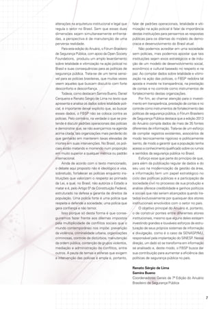 alterações na arquitetura institucional e legal que
regula o setor no Brasil. Sem que essas duas
dimensões sejam simultaneamente enfrentadas, a perspectiva é de manutenção de uma
perversa realidade.
Para esta edição do Anuário, o Fórum Brasileiro
de Segurança Pública, com apoio da Open Society
Foundations, produziu um amplo levantamento
sobre letalidade e vitimização na ação policial no
Brasil e suas consequências para as políticas de
segurança pública. Trata-se de um tema sensível para as polícias brasileiras, que muitas vezes
veem aqueles que buscam discuti-lo com forte
desconforto e desconfiança.
Todavia, como destacam Samira Bueno, Daniel
Cerqueira e Renato Sérgio de Lima no texto que
apresenta e analisa os dados sobre letalidade policial, é importante deixar explícito que, ao buscar
esses dados, o FBSP não se coloca contra as
polícias. Pelo contrário, na verdade o que se pretende é discutir padrões operacionais das polícias
e demonstrar que, se não avançarmos na agenda
acima citada, tais organizações mais perderão do
que ganharão em manterem taxas elevadas de
mortes em suas intervenções. No Brasil, os policiais estão matando e morrendo num proporção
em muito superior a qualquer métrica ou padrão
internacional.
Ainda de acordo com o texto mencionado,
o debate aqui proposto não é ideológico e visa,
sobretudo, fortalecer as polícias enquanto instituições que valorizam o respeito ao primado
da Lei, a qual, no Brasil, não autoriza o Estado a
matar e é, pelo Artigo 5º da Constituição Federal,
estruturado na defesa e garantia de direitos da
população. Uma polícia forte é uma polícia que
respeita e defende a sociedade; uma polícia que
gera confiança e não temor.
Isso porque só desta forma é que conseguiremos fazer frente aos dilemas impostos
pela multiplicidade de conflitos sociais que o
mundo contemporâneo nos impõe: prevenção
da violência, criminalidade urbana, organizações
criminosas, controle de distúrbios, manutenção
da ordem pública, contenção de grupos violentos,
mediação e administração de conflitos, entre
outros. A pauta de temas e esferas que exigem
a intervenção das polícias é ampla e, portanto,

falar de padrões operacionais, letalidade e vitimização na ação policial é falar da importância
destas instituições para pensarmos as respostas
públicas para os dilemas do modelo de democracia e desenvolvimento do Brasil atual.
Não podemos acreditar em uma sociedade
sem polícias, mas podemos apostar que tais
instituições sejam eixos estratégicos e de indução de um modelo de desenvolvimento social,
econômico e cultural baseado no respeito e na
paz. Ao compilar dados sobre letalidade e vitimização na ação das polícias, o FBSP redobra tal
aposta e investe na transparência, na prestação
de contas e no controle como instrumentos de
fortalecimento destas organizações.
Por fim, ao chamar atenção para o investimento em transparência, prestação de contas e no
controle como instrumentos de fortalecimento das
políticas de segurança pública, o Fórum Brasileiro
de Segurança Pública destaca que a edição 2013
do Anuário compila dados de mais de 35 fontes
diferentes de informação. Trata-se de um esforço
de compilar registros existentes, associá-los de
modo tecnicamente rigoroso e politicamente
isento, de modo a garantir que a população tenha
acesso a conhecimento qualificado sobre os rumos
e sentidos da segurança pública no Brasil.
Esforço esse que parte do princípio de que,
para além da publicação regular de dados e do
seu uso na modernização da gestão da área,
a informação tem um papel estratégico no
ciclo das políticas públicas e a participação da
sociedade civil no processo de sua produção e
análise oferece credibilidade e ganhos políticos
e sociais que não seriam alcançados quando tratados exclusivamente por quaisquer dos atores
institucionais envolvidos com o setor no país.
O objetivo principal do Anuário é, portanto,
o de construir pontes entre diferentes atores
institucionais, mesmo que alguns deles estejam
investindo grandes e louváveis esforços de estruturação de seus próprios sistemas de informação
e divulgação, como é o caso da SENASP/MJ,
responsável pela implantação do SINESP. Nessa
direção, um dado só se transforma em informação
se analisado e, deste modo, o FBSP busca dar
sua contribuição para aumentar a eficiência das
políticas de segurança pública no país.
Renato Sérgio de Lima
Samira Bueno
Coordenadores Gerais da 7ª Edição do Anuário
Brasileiro de Segurança Pública

7

 