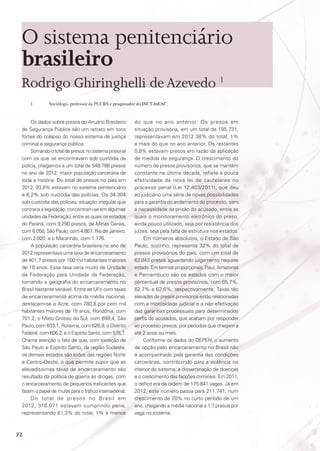 O sistema penitenciário
brasileiro
Rodrigo Ghiringhelli de Azevedo 1
1	

Sociólogo, professor da PUCRS e pesquisador do INCT-InEAC.

Os dados sobre presos do Anuário Brasileiro
de Segurança Pública são um retrato em tons
fortes do colapso do nosso sistema de justiça
criminal e segurança pública.
Somando o total de presos no sistema prisional
com os que se encontravam sob custódia da
polícia, chegamos a um total de 549.786 presos
no ano de 2012, maior população carcerária de
toda a história. Do total de presos no país em
2012, 93,8% estavam no sistema penitenciário
e 6,2% sob custódia das polícias. Os 34.304
sob custódia das polícias, situação irregular que
contraria a legislação, concentram-se em algumas
unidades da Federação, entre as quais os estados
do Paraná, com 9.290 presos, de Minas Gerais,
com 6.058, São Paulo, com 4.867, Rio de Janeiro,
com 2.920, e o Maranhão, com 1.176.
A população carcerária brasileira no ano de
2012 representava uma taxa de encarceramento
de 401,7 presos por 100 mil habitantes maiores
de 18 anos. Essa taxa varia muito de Unidade
da Federação para Unidade da Federação,
tornando a geografia do encarceramento no
Brasil bastante variável. Entre as UFs com taxas
de encarceramento acima da média nacional,
destacam-se o Acre, com 780,8 por cem mil
habitantes maiores de 18 anos, Rondônia, com
701,2, o Mato Grosso do Sul, com 699,4, São
Paulo, com 633,1, Roraima, com 626,9, o Distrito
Federal, com 606,2, e o Espírito Santo, com 575,7.
Chama atenção o fato de que, com exceção de
São Paulo e Espírito Santo, da região Sudeste,
os demais estados são todos das regiões Norte
e Centro-Oeste, o que permite supor que as
elevadíssimas taxas de encarceramento são
resultado da política de guerra às drogas, com
o encarceramento de pequenos traficantes que
fazem o papel de mulas para o tráfico internacional.
Do total de presos no Brasil em
2012, 316.071 estavam cumprindo pena,
representando 61,3% do total, 1% a menos

72

do que no ano anterior. Os presos em
situação provisória, em um total de 195.731,
representavam em 2012 38% do total, 1%
a mais do que no ano anterior. Os restantes
0,8% estavam presos em razão da aplicação
de medida de segurança. O crescimento do
número de presos provisórios, que se mantém
constante na última década, reflete a pouca
efetividade da nova lei de cautelares no
processo penal (Lei 12.403/2011), que deu
ao judiciário uma série de novas possibilidades
para a garantia do andamento do processo, sem
a necessidade da prisão do acusado, entre as
quais o monitoramento eletrônico do preso,
ainda pouco utilizado, seja por resistência dos
juízes, seja pela falta de estrutura nos estados.
Em números absolutos, o Estado de São
Paulo, sozinho, representa 32% do total de
presos provisórios do país, com um total de
62.843 presos aguardando julgamento naquele
estado. Em termos proporcionais, Piauí, Amazonas
e Pernambuco são os estados com o maior
percentual de presos provisórios, com 65,7%,
62,7% e 62,6%, respectivamente. Taxas tão
elevadas de presos provisórios estão relacionadas
com a morosidade judicial e a não efetivação
das garantias processuais para determinados
perfis de acusados, que acabam por responder
ao processo presos, por períodos que chegam a
até 2 anos ou mais.
Conforme os dados do DEPEN, o aumento
da opção pelo encarceramento no Brasil não
é acompanhado pela garantia das condições
carcerárias, contribuindo para a violência no
interior do sistema, a disseminação de doenças
e o crescimento das facções criminais. Em 2011,
o déficit era da ordem de 175.841 vagas. Já em
2012, este número passa para 211.741, num
crescimento de 20% no curto período de um
ano, chegando a média nacional a 1,7 presos por
vaga no sistema.

 