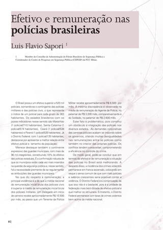 Efetivo e remuneração nas
polícias brasileiras
Luis Flavio Sapori 1
1	
Membro do Conselho de Administração do Fórum Brasileiro de Segurança Pública e
Coordenador do Centro de Pesquisas em Segurança Pública (CEPESP) da PUC Minas.

O Brasil possui um efetivo superior a 520 mil
policiais, somando-se o contingente das polícias
militares e das polícias civis, o que representa
o índice de um policial para cada grupo de 363
habitantes. Os estados brasileiros com os
piores indicadores nesse sentido são Maranhão
(1 policial/710 habitantes), Santa Catarina (1
policial/574 habitantes), Ceará (1 policial/538
habitantes) e Paraná (1 policial/528 habitantes). Já
o Distrito Federal, com 1 policial/135 habitantes,
destaca-se por apresentar a melhor relação entre
efetivo policial e tamanho da população.
Merece destaque também o continente
expressivo das guardas municipais, com mais de
96 mil integrantes, constituindo 18% do efetivo
das polícias estaduais. É a confirmação robusta de
que os municípios estão cada vez mais inseridos
na questão da segurança pública e, nesse sentido,
há a necessidade premente de se regulamentar
as atribuições das guardas municipais.
No que diz respeito à remuneração, a
principal evidência é a de que a média nacional
da remuneração inicial bruta dos policiais civis
é superior à média da remuneração inicial bruta
dos policiais militares. Um Delegado em início
de carreira recebe aproximadamente R$ 10.500
por mês, ao passo que um Tenente da Polícia

82

Militar recebe aproximadamente R$ 6.500 por
mês. A mesma discrepância é observada na
média da remuneração do Agente de Polícia, no
patamar de R$ 3.200 mês, comparativamente à
do Soldado, no patamar de R$ 2.600 mês.
Esse fato é problemático, pois constitui
um obstáculo á integração das polícias nos
diversos estados. As demandas corporativas
das carreiras policiais acabam se impondo sobre
os governos, criando muitas desigualdades
nas remunerações entre as polícias como
também no interior das próprias polícias. Os
conflitos tendem a exacerbar, comprometendo
a eficiência no controle do crime.
De modo geral, pode-se concluir que em
termos de efetivo e de remuneração a situação
das polícias no Brasil está melhorando. A
despeito disso, a incidência dos crimes violentos
permanece em franca ascensão, colocando em
xeque o senso comum de que com mais policiais
e salários crescentes seria possível conter a
violência. O Distrito Federal é a comprovação de
que isso não é o bastante, pois é a unidade da
federação mais bem dotada de efetivo policial e
que melhor os remunera. Entretanto, o Distrito
Federal permanece com taxas de crimes violentos
bem acima da média nacional.

 