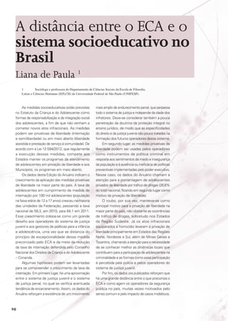 A distância entre o ECA e o
sistema socioeducativo no
Brasil
Liana de Paula 1
1	
Socióloga e professora do Departamento de Ciências Sociais da Escola de Filosofia,
Letras e Ciências Humanas (EFLCH) da Universidade Federal de São Paulo (UNIFESP).

As medidas socioeducativas estão previstas
no Estatuto da Criança e do Adolescente como
formas de responsabilização e de integração social
dos adolescentes, a fim de que não venham a
cometer novos atos infracionais. As medidas
podem ser privativas de liberdade (internação
e semiliberdade) ou em meio aberto (liberdade
assistida e prestação de serviço à comunidade). De
acordo com a Lei 12.594/2012, que regulamenta
a execução dessas medidas, compete aos
Estados manter os programas de atendimento
de adolescentes em privação de liberdade e aos
Municípios, os programas em meio aberto.
Os dados desta Edição do Anuário indicam o
crescimento da aplicação das medidas privativas
de liberdade na maior parte do país. A taxa de
adolescentes em cumprimento de medida de
internação por 100 mil adolescentes (população
na faixa etária de 12 a 17 anos) cresceu na maioria
das unidades da Federação, passando a taxa
nacional de 58,3, em 2010, para 64,1 em 2011.
Esse crescimento coloca-se como um grande
desafio aos operadores do sistema de justiça
juvenil e aos gestores de políticas para a infância
e adolescência, uma vez que se distancia do
princípio de excepcionalidade dessa medida
preconizado pelo ECA e da meta de redução
da taxa de internação defendida pelo Conselho
Nacional dos Direitos da Criança e do Adolescente
– Conanda.
Algumas hipóteses podem ser levantadas
para se compreender o crescimento da taxa de
internação. Em primeiro lugar, há uma aproximação
entre o sistema de justiça juvenil e o sistema
de justiça penal, no qual se verifica acentuada
tendência de encarceramento. Assim, os dados do
Anuário reforçam a existência de um movimento

90

mais amplo de endurecimento penal, que perpassa
todo o sistema de justiça e independe da idade dos
infratores. Deve-se considerar também a pouca
penetração da doutrina da proteção integral no
ensino jurídico, de modo que as especificidades
do direito e da justiça juvenis são pouco tratadas na
formação dos futuros operadores desse sistema.
Em segundo lugar, as medidas privativas de
liberdade podem ser usadas pelos operadores
como instrumentos de política criminal em
resposta aos sentimentos de medo e insegurança
da população e à ausência ou ineficácia de políticas
preventivas implementadas pelo poder executivo.
Nesse caso, os dados do Anuário chamam a
atenção para a porcentagem de adolescentes
privados de liberdade por tráfico de drogas (26,6%
do total nacional, ficando em segundo lugar como
motivo da privação de liberdade).
O roubo, por sua vez, manteve-se como
principal motivo para a privação de liberdade na
maior parte do país, não obstante as ocorrências
de tráfico de drogas, sobretudo nos Estados
da Região Sudeste. Já os atos infracionais
equiparados a homicídio levaram à privação de
liberdade principalmente em Estados das Regiões
Norte, Nordeste e Sul, além de Minas Gerais e
Tocantins, chamando a atenção para a necessidade
de se conhecer melhor as dinâmicas locais que
contribuem para a participação de adolescentes na
criminalidade e as formas como essa participação
é percebida pela polícia e pelos operadores do
sistema de justiça juvenil.
Por fim, os dados ora publicados reforçam que
há uma grande distância entre o que preconiza o
ECA e como agem os operadores da segurança
pública no país, muitas vezes motivados pelo
senso comum e pelo impacto de casos midiáticos.

 