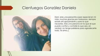 Cienfuegos González Daniela
Dani, eres una personita súper especial en mi
vida, muchas gracias por todooooo, siempre
estaré ahí apoyándote y para lo que
necesites. Eres una persona en la que sé que
puedo confiar y contarle lo que sea, en
verdad, no tengo palabras para agradecerte
todo. Te amo:,).
 