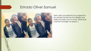 Estrada Oliver Samuel
Sami, eres una persona muy especial y
en verdad me da mucha alegría que
estés muy bien con tu novia, sabes que
cuentas conmigo, te quiero:,)
 