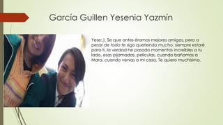 García Guillen Yesenia Yazmín
Yese:,). Se que antes éramos mejores amigas, pero a
pesar de todo te sigo queriendo mucho, siempre estaré
para tí, la verdad he pasado momentos increíbles a tu
lado, esas pijamadas, películas, cuando bañamos a
Mara, cuando venías a mi casa, Te quiero muchísimo.
 