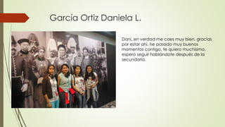 García Ortiz Daniela L.
Dani, en verdad me caes muy bien, gracias
por estar ahí, he pasado muy buenos
momentos contigo, te quiero muchísimo,
espero seguir hablándote después de la
secundaria.
 