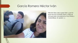García Romero Héctor Iván
Héctor! Me caes super bien y por lo
que me ha contado Dani y Sully se
ve que eres una persona muy linda y
maravillosa, te quiero :,).
 