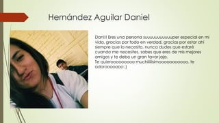 Hernández Aguilar Daniel
Dan!!! Eres una persona suuuuuuuuuuuper especial en mi
vida, gracias por todo en verdad, gracias por estar ahí
siempre que lo necesito, nunca dudes que estaré
cuando me necesites, sabes que eres de mis mejores
amigos y te debo un gran favor jaja.
Te quierooooooooo muchiiiiiisimooooooooooo, te
adorooooooo:,)
 